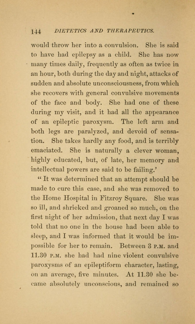 would throw her into a convulsion. She is said to have had epilepsy as a child. She has now many times daily, frequently as often as twice in an hour, both during the day and night, attacks of sudden and absolute unconsciousness, from which she recovers with general convulsive movements of the face and body. She had one of these during my visit, and it had all the appearance of an epileptic paroxysm. The left arm and both legs are paralyzed, and devoid of sensa- tion. She takes hardly any food, and is terribly emaciated. She is naturally a clever woman, highly educated, but, of late, her memory and intellectual powers are said to be failing.'  It was determined that an attempt should be made to cure this case, and she was removed to the Home Hospital in Fitzroy Square. She was so ill, and shrieked and groaned so much, on the first night of her admission, that next day I was told that no one in the house had been able to sleep, and I was informed that it would be im- possible for her to remain. Between 3 p.m. and 11.30 P.M. she had had nine violent convulsive paroxysms of an epileptiform character, lasting, on an average, five minutes. At 11.30 she be- came absolutely unconscious, and remained so