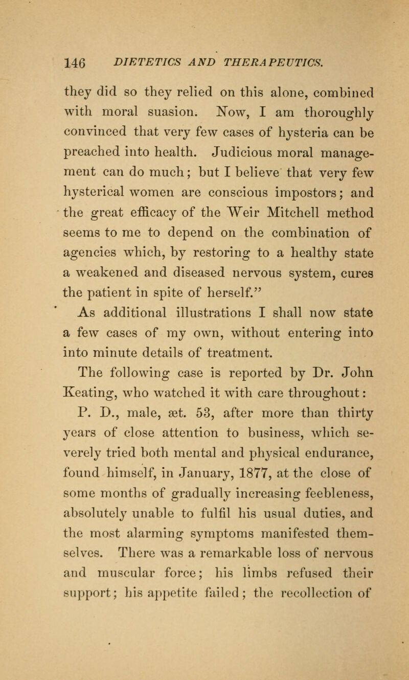 they did so they relied on this alone, combined with moral suasion. JSTow, I am thoroughly convinced that very few cases of hysteria can be preached into health. Judicious moral manage- ment can do much; but I believe that very few hysterical women are conscious impostors; and the great efficacy of the Weir Mitchell method seems to me to depend on the combination of agencies which, by restoring to a healthy state a weakened and diseased nervous system, cures the patient in spite of herself. As additional illustrations I shall now state a few cases of my own, without entering into into minute details of treatment. The following case is reported by Dr. John Keating, who watched it with care throughout: P. D., male, aet. 53, after more than thirty years of close attention to business, which se- verely tried both mental and physical endurance, found himself, in January, 1877, at the close of some months of gradually increasing feebleness, absolutely unable to fulfil his usual duties, and the most alarming symptoms manifested them- selves. There was a remarkable loss of nervous and muscular force; his limbs refused their support; his appetite failed; the recollection of