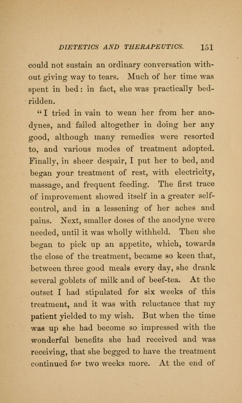 could not sustain an ordinary conversation with- out giving way to tears. Much of her time was spent in bed: in fact, she was practically bed- ridden.  I tried in vain to wean her from her ano- dynes, and failed altogether in doing her any good, although many remedies were resorted to, and various modes of treatment adopted. Finally, in sheer despair, I put her to bed, and began your treatment of rest, with electricity, massage, and frequent feeding. The first trace of improvement showed itself in a greater self- control, and in a lessening of her aches and pains. Next, smaller doses of the anodyne were needed, until it was wholly withheld. Then she began to pick up an appetite, which, towards the close of the treatment, became so keen that, between three good meals every day, she drank several goblets of milk and of beef-tea. At the outset I had stipulated for six weeks of this treatment, and it was with reluctance that my patient yielded to my wish. But when the time was up she had become so impressed with the wonderful benefits she had received and was receiving, that she begged to have the treatment continued for two weeks more. At the end of