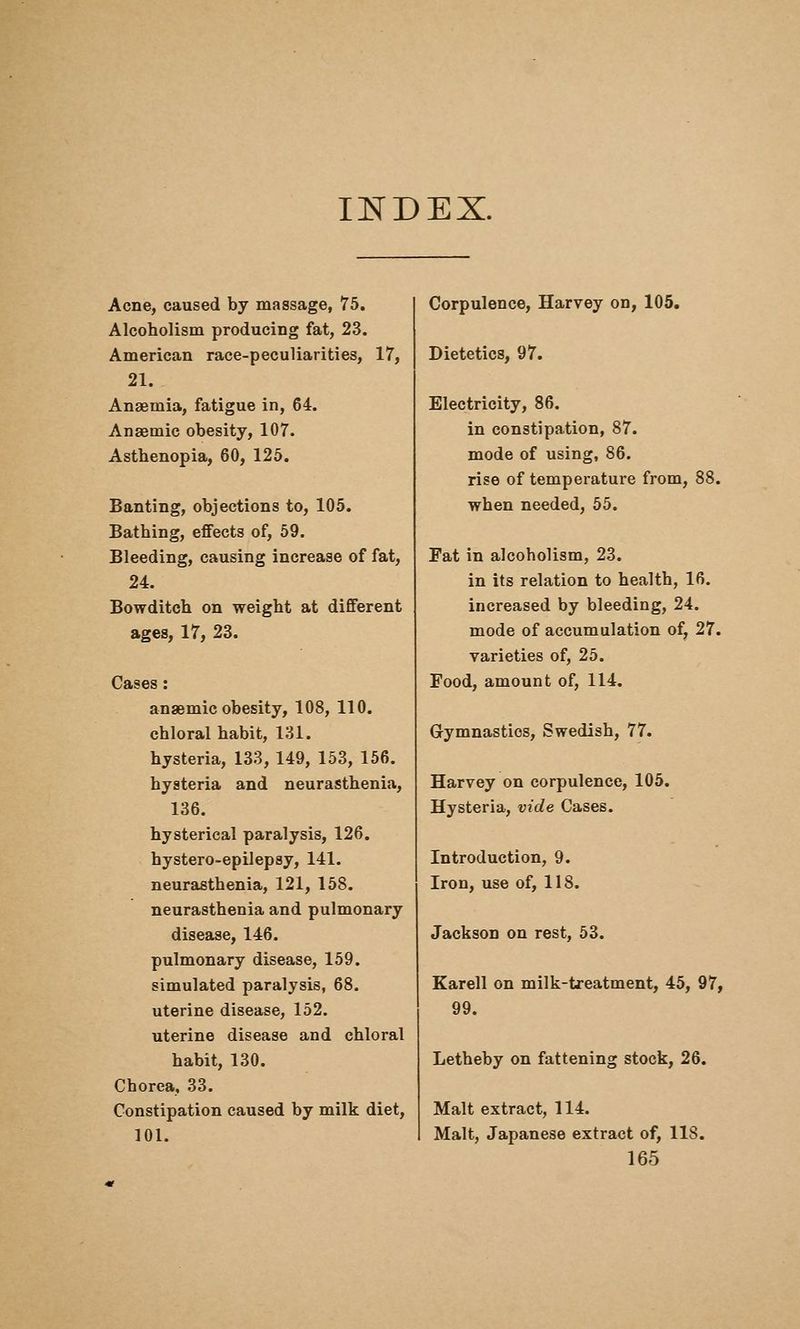 INDEX. Acne, caused by massage, 75. Alcoholism producing fat, 23. American race-peculiarities, 17, 21. Anaemia, fatigue in, 64. Anaemic obesity, 107. Asthenopia, 60, 126. Banting, objections to, 105. Bathing, effects of, 59. Bleeding, causing increase of fat, 24. Bowditch on weight at different ages, 17, 23. Cases: anaemic obesity, 108, 110. chloral habit, 131. hysteria, 133, 149, 153, 156. hysteria and neurasthenia, 136. hysterical paralysis, 126. hystero-epilepsy, 141. neurasthenia, 121, 158. neurasthenia and pulmonary disease, 146. pulmonary disease, 159. simulated paralysis, 68. uterine disease, 152. uterine disease and chloral habit, 130. Chorea, 33. Constipation caused by milk diet, 101. Corpulence, Harvey on, 105. Dietetics, 97. Electricity, 86. in constipation, 87. mode of using, 86. rise of temperature from, 88. when needed, 55. Fat in alcoholism, 23. in its relation to health, 16. increased by bleeding, 24. mode of accumulation of, 27. varieties of, 25. Food, amount of, 114. Gymnastics, Swedish, 77. Harvey on corpulence, 106. Hysteria, vide Cases. Introduction, 9. Iron, use of, 118. Jackson on rest, 53. Earell on milk-treatment, 45, 97, 99. Letheby on fattening stock, 26. Malt extract, 114. Malt, Japanese extract of, 118.