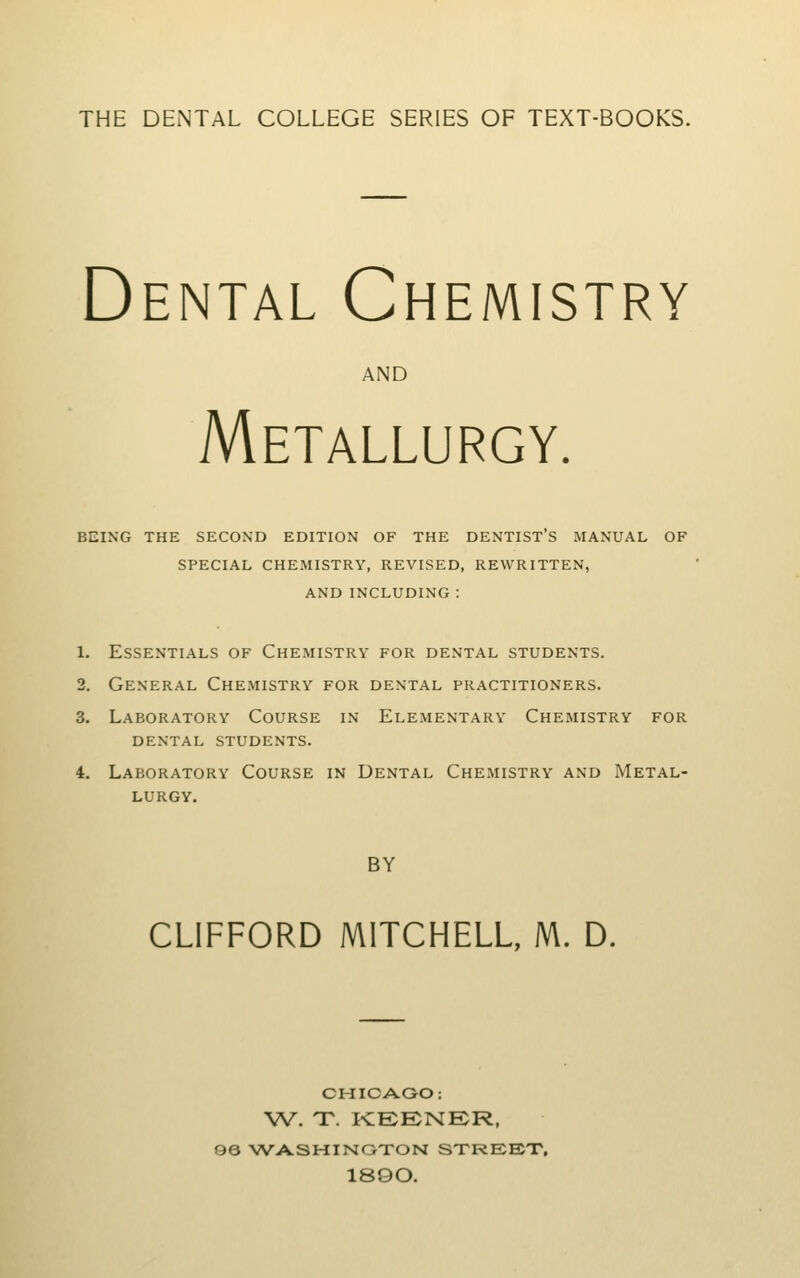 THE DENTAL COLLEGE SERIES OF TEXT-BOOKS. Dental Chemistry AND Metallurgy. being the second edition of the dentist's manual of special chexmistry, revised, rewritten, and including : 1. Essentials of Chemistry for dental students. 2. General Chemistry for dental practitioners. 3. Laboratory Course in Elementary Chemistry for DENTAL students. 4. Laboratory Course in Dental Chemistry and Metal- lurgy. BY CLIFFORD MITCHELL, M. D. CHICAGO: W. T. KEENER, 96 >?VASHINGTON STREET, 1890.