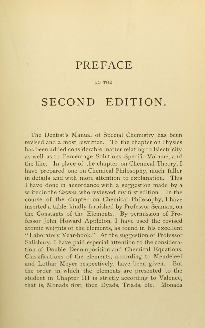 PREFACE TO THE SECOND EDITION. The Dentist's Manual of Special Chemistry has been revised and almost rewritten. To the chapter on Physics has been added considerable matter relating to Electricity as well as to Percentage Solutions, Specific Volume, and the like. In place of the chapter on Chemical Theory, I have prepared one on Chemical Philosophy, much fuller in details and with more attention to explanation. This I have done in accordance with a suggestion made by a writer in the Cosmos, who reviewed my first edition. In the course of the chapter on Chemical Philosophy, I have inserted a table, kindly furnished by Professor Seaman, on the Constants of the Elements. By permission of Pro- fessor John Howard Appleton, I have used the revised atomic weights of the elements, as found in his excellent  Laboratory Year-book. At the suggestion of Professor Salisbury, I have paid especial attention to the considera- tion of Double Decomposition and Chemical Equations. Classifications of the elements, according to Mendeleef and Lothar Meyer respectively, have been given. But the order in which the elements are presented to the student in Chapter III is strictly according to Valence, that is, Monads first, then Dyads. Triads, etc. Monads