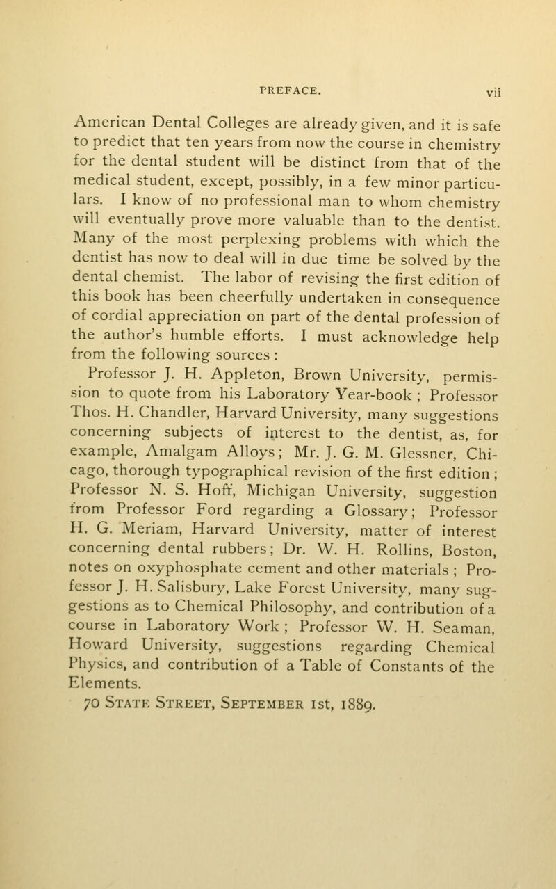 American Dental Colleges are already given, and it is safe to predict that ten years from now the course in chemistry for the dental student will be distinct from that of the medical student, except, possibly, in a few minor particu- lars. I know of no professional man to whom chemistry will eventually prove more valuable than to the dentist. Many of the most perplexing problems with which the dentist has now to deal will in due time be solved by the dental chemist. The labor of revising the first edition of this book has been cheerfully undertaken in consequence of cordial appreciation on part of the dental profession of the author's humble efforts. I must acknowledge help from the following sources : Professor J. H. Appleton, Brown University, permis- sion to quote from his Laboratory Year-book ; Professor Thos. H. Chandler, Harvard University, many suggestions concerning subjects of interest to the dentist, as, for example, Amalgam Alloys; Mr. J. G. M. Glessner, Chi- cago, thorough typographical revision of the first edition ; Professor N. S. Hoft, Michigan University, suggestion from Professor Ford regarding a Glossary; Professor H. G. Meriam, Harvard University, matter of interest concerning dental rubbers; Dr. W. H. Rollins, Boston, notes on oxyphosphate cement and other materials ; Pro- fessor J. H. Salisbury, Lake Forest University, many sug- gestions as to Chemical Philosophy, and contribution of a course in Laboratory Work ; Professor W. H. Seaman, Howard University, suggestions regarding Chemical Physics, and contribution of a Table of Constants of the Elements. 70 State Street, September ist, 1889.