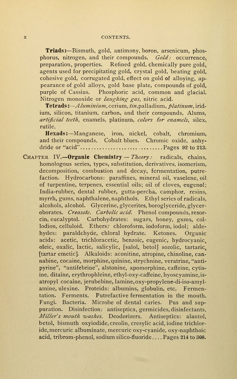 Triads:—Bismuth, gold, antimony, boron, arsenicum, phos- phorus, nitrogen, and their compounds. Gold: occurrence, preparation, properties. Refined gold, chemically pure gold, agents used for precipitating gold, crystal gold, beating gold, cohesive gold, corrugated gold, effect on gold of alloying, ap- pearance of gold alloys, gold base plate, compounds of gold, purple of Cassius. Phosphoric acid, common and glacial. Nitrogen monoxide or laughing gas, nitric acid. Tetrads:—Aluminium, cerium, /z«,palladium, platinum, irid- ium, silicon, titanium, carbon, and their compounds, Alums, artificial teeth, enamels, platinum, colors for enamels, silex, rutile. Hexads:—Manganese, iron, nickel, cobalt, chromium, and their compounds. Cobalt blues. Chromic oxide, anhy- dride or acid Pages 92 to 213. Chapter IV.—Organic Chemistry—Theory: radicals, chains, homologous series, types, substitution, derivatives, isomerism, decomposition, combustion and decay, fermentation, putre- faction. Hydrocarbons: paraffines, mineral oil, vaselene, oil of turpentine, terpenes, essential oils; oil of cloves, eugenol; India-rubber, dental rubber, gutta-percha, camphor, resins, myrrh, gums, naphthalene, naphthols. Ethyl series of radicals, alcohols, alcohol. Glycerine, glycerites, boroglyceride, glycer- oborates. Creasote. Carbolic acid. Phenol compounds, resor- cin, eucalyptol. Carbohydrates: sugars, honey, gums, col- lodion, celluloid. Ethers: chloroform, iodoform, iodol; alde- hydes: paraldehyde, chloral hydrate. Ketones. Organic acids: acetic, trichloracetic, benzoic, eugenic, hydrocyanic, oleic, oxalic, lactic, salicylic, [salol, betol] sozolic, tartaric, [tartar emetic]. Alkaloids: aconitine, atropine, chinoline, can- nabine, cocaine, morphine, quinine, strychnine, veratrine, anti- pyrine, antifebrine, alstonine, apomorphine, caffeine, cytis- ine, ditaine, erythrophleine, ethyl-oxy-caffeine,hyoscyamine,is- atropyl cocaine, jerubebine, lamine,oxy-propylene-di-iso-amyl- amine, ulexine. Proteids: albumins, globulin, etc. Fermen- tation. Ferments. Putrefactive fermentation in the mouth. Fungi. Bacteria. Microbe of dental caries. Pus and sup- puration. Disinfection: antiseptics, germicides, disinfectants. Miller s mouth washes. Deodorizers. Antiseptics: alantol, betol, bismuth oxyiodide,creolin, cresylic acid, iodine trichlor- ide, mercuric albuminate, mercuric oxy-cyanide, oxy-naphthoic acid, tribrom-phenol, sodium silico-fluoride Pages 214 to 308.