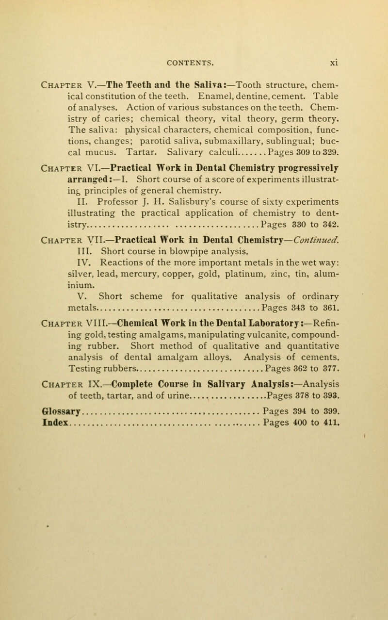 Chapter V.—The Teeth and the Saliya:—Tooth structure, chem- ical constitution of the teeth. Enamel, dentine, cement. Table of analyses. Action of various substances on the teeth. Chem- istry of caries; chemical theory, vital theory, germ theory. The saliva: physical characters, chemical composition, func- tions, changes; parotid saliva, submaxillary, sublingual; buc- cal mucus. Tartar. Salivary calculi Pages 309 to 329. Chapter \'I.—Practical Work in Dental Chemistry progressively arranged:—1. Short course of a score of experiments illustrat- ing, principles of general chemistry. II. Professor J. H. Salisbury's course of sixty experiments illustrating the practical application of chemistry to dent- istry Pages 330 to 342. Chapter VII.—Practical Work in Dental Chemistry—Conimued. III. Short course in blowpipe analysis. IV. Reactions of the more important metals in the wet way: silver, lead, mercury, copper, gold, platinum, zinc, tin, alum- inium. V. Short scheme for qualitative analysis of ordinary metals Pages 343 to 361. Chapter VIII.—Chemical Workin the Dental Laboratory:—Refin- ing gold, testing amalgams, manipulating vulcanite, compound- ing rubber. Short method of qualitative and quantitative analysis of dental amalgam alloys. Analysis of cements. Testing rubbers Pages 362 to 377. Chapter IX.—Complete Course in Salivary Analysis:—Analysis of teeth, tartar, and of urine Pages 378 to 393. Glossary Pages 394 to 399, Index Pages 400 to 411.