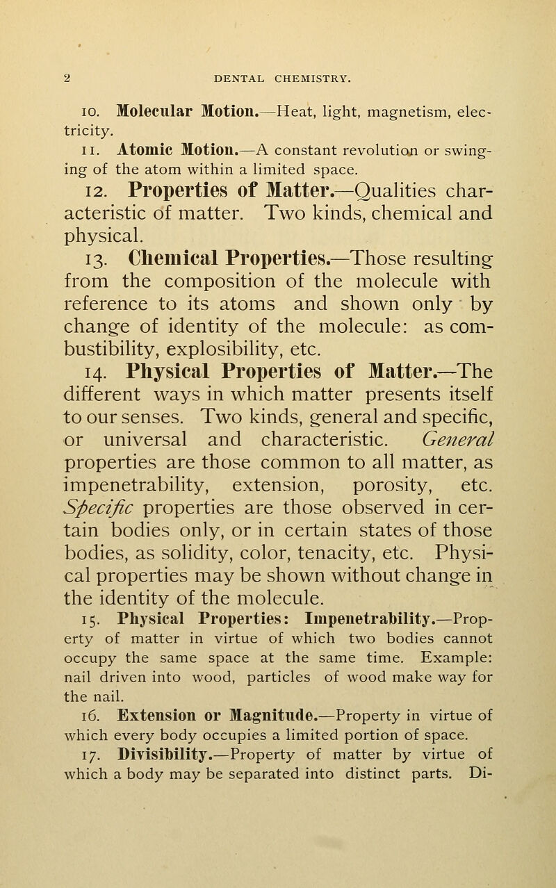 10. Molecular Motion.—Heat, light, magnetism, elec- tricity. 11. Atomic Motion.—A constant revolution or swing- ing of the atom within a limited space. 12. Properties of Matter.—Qualities char- acteristic of matter. Two kinds, chemical and physical. 13. Chemical Properties.—Those resulting; from the composition of the molecule with reference to its atoms and shown only by change of identity of the molecule: as com- bustibility, explosibility, etc. 14. Physical Properties of Matter.—The different ways in which matter presents itself to our senses. Two kinds, general and specific, or universal and characteristic. Ge^teral properties are those common to all matter, as impenetrability, extension, porosity, etc. Specific properties are those observed in cer- tain bodies only, or in certain states of those bodies, as solidity, color, tenacity, etc. Physi- cal properties may be shown without change in the identity of the molecule. 15. Physical Properties: Impenetrability.—Prop- erty of matter in virtue of which two bodies cannot occupy the same space at the same time. Example: nail driven into wood, particles of wood make way for the nail. 16. Extension or Magnitude.—Property in virtue of which every body occupies a limited portion of space. 17. Divisibility.—Property of matter by virtue of which a body may be separated into distinct parts. Di-