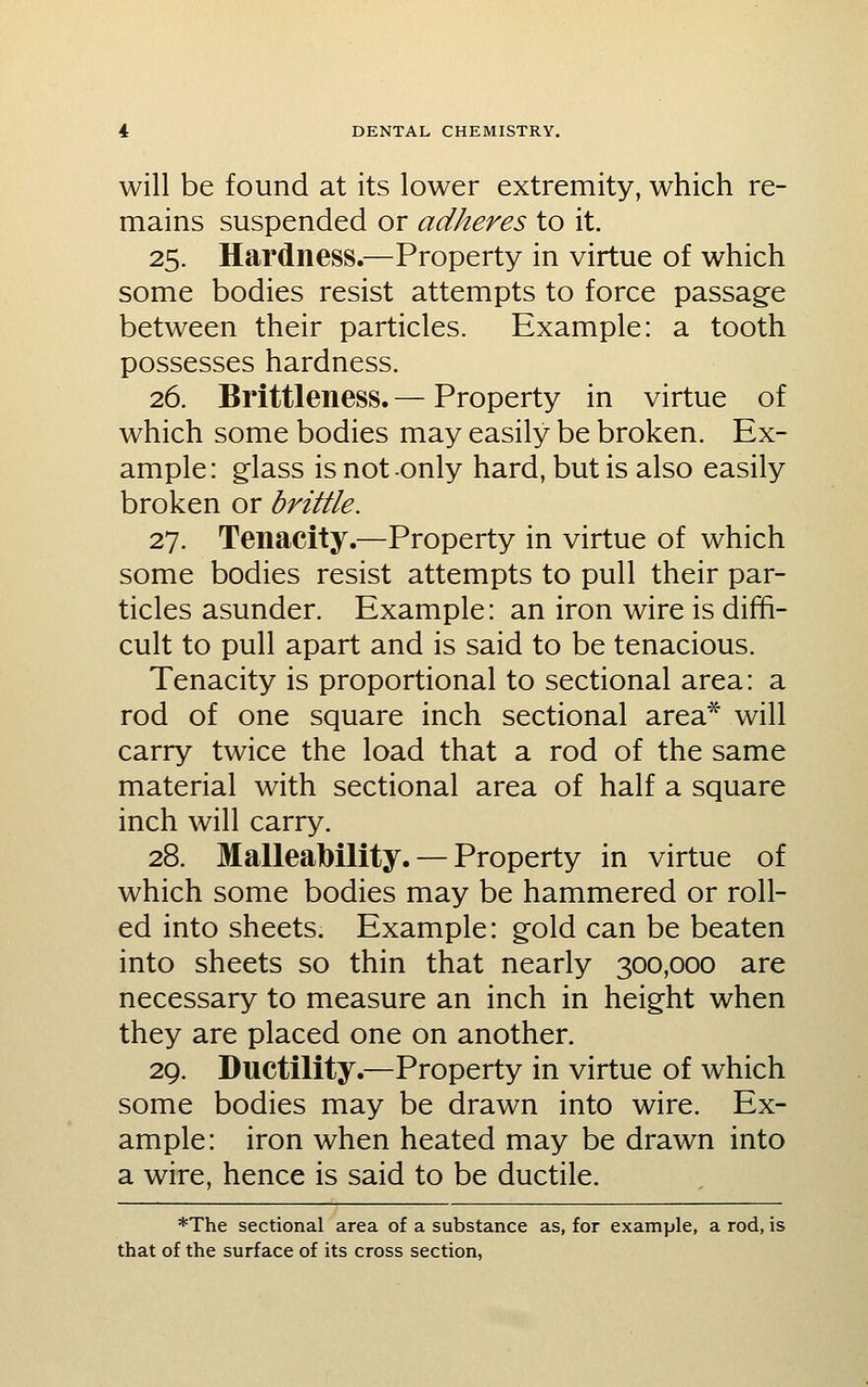 will be found at its lower extremity, which re- mains suspended or adheres to it. 25. Hardness.—Property in virtue of which some bodies resist attempts to force passage between their particles. Example: a tooth possesses hardness. 26. Brittleness. — Property in virtue of which some bodies may easily be broken. Ex- ample: glass is not only hard, but is also easily broken or brittle. TTj. Tenacity.—Property in virtue of which some bodies resist attempts to pull their par- ticles asunder. Example: an iron wire is diffi- cult to pull apart and is said to be tenacious. Tenacity is proportional to sectional area: a rod of one square inch sectional area* will carry twice the load that a rod of the same material with sectional area of half a square inch will carry. 28. Malleability. — Property in virtue of which some bodies may be hammered or roll- ed into sheets. Example: gold can be beaten into sheets so thin that nearly 300,000 are necessary to measure an inch in height when they are placed one on another. 29. Ductility.—Property in virtue of which some bodies may be drawn into wire. Ex- ample: iron when heated may be drawn into a wire, hence is said to be ductile. *The sectional area of a substance as, for example, a rod, is that of the surface of its cross section,