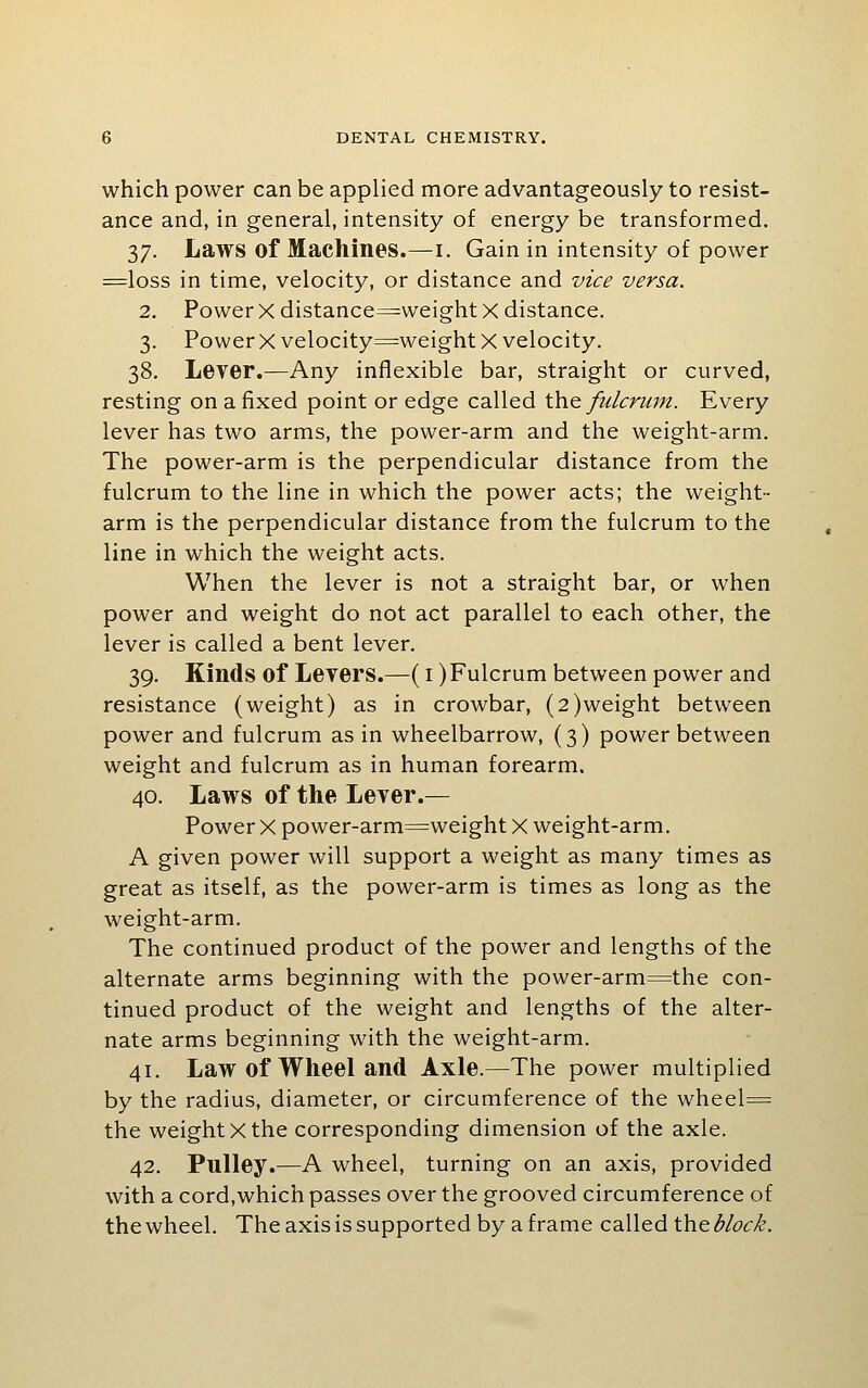 which power can be applied more advantageously to resist- ance and, in general, intensity of energy be transformed. 37. Laws of Machines.—i. Gain in intensity of power =loss in time, velocity, or distance and vice versa. 2. Power X distance^weight X distance. 3. Power X velocity=weight X velocity. 38. Lever.—Any inflexible bar, straight or curved, resting on a fixed point or edge called 'Osxq fulcrum. Every lever has two arms, the power-arm and the weight-arm. The power-arm is the perpendicular distance from the fulcrum to the line in which the power acts; the weight- arm is the perpendicular distance from the fulcrum to the line in which the weight acts. When the lever is not a straight bar, or when power and weight do not act parallel to each other, the lever is called a bent lever. 39. Kinds of Levers.—(i) Fulcrum between power and resistance (weight) as in crowbar, (2)weight between power and fulcrum as in wheelbarrow, (3) power between weight and fulcrum as in human forearm. 40. Laws of the Lever.— Power X power-arm^weight X weight-arm. A given power will support a weight as many times as great as itself, as the power-arm is times as long as the weight-arm. The continued product of the power and lengths of the alternate arms beginning with the power-arm=the con- tinued product of the weight and lengths of the alter- nate arms beginning with the weight-arm. 41. Law of Wheel and Axle.—The power multiplied by the radius, diameter, or circumference of the wheel= the weight X the corresponding dimension of the axle. 42. Pulley.—A wheel, turning on an axis, provided with a cord,which passes over the grooved circumference of the wheel. The axis is supported by a frame called the block.