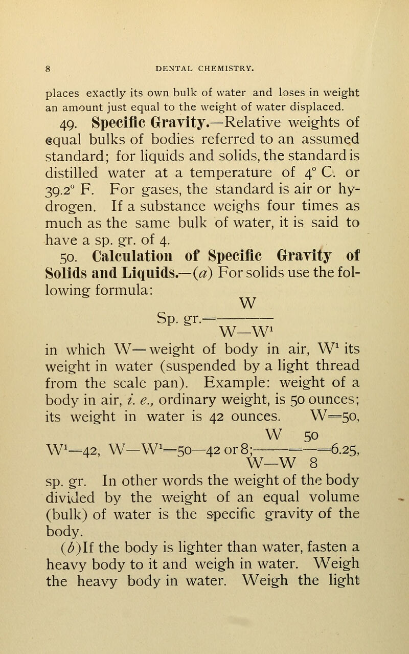 places exactly its own bulk of water and loses in weight an amount just equal to the weight of water displaced. 49. Specific Gravity.—Relative weights of equal bulks of bodies referred to an assumed standard; for liquids and solids, the standard is distilled water at a temperature of 4° C. or 39.2° F. For gases, the standard is air or hy- drogen. If a substance weighs four times as much as the same bulk of water, it is said to have a sp. gr. of 4. 50. Calculation of Specific Grayity of Solids and Liquids.—(<3;) For solids use the fol- lowing formula: W Sp. gr.= W—W^ in which W== weight of body in air, W^ its weight in water (suspended by a light thread from the scale pan). Example: weight of a body in air, /. e., ordinary weight, is 50 ounces; its weight in water is 42 ounces. W=5o, W 50 W=42, W—W=5o—42or8; =—6.25, W—W 8 sp. gr. In other words the weight of the body divided by the weight of an equal volume (bulk) of water is the specific gravity of the body. (^)If the body is lighter than water, fasten a heavy body to it and weigh in water. Weigh the heavy body in water. Weigh the light