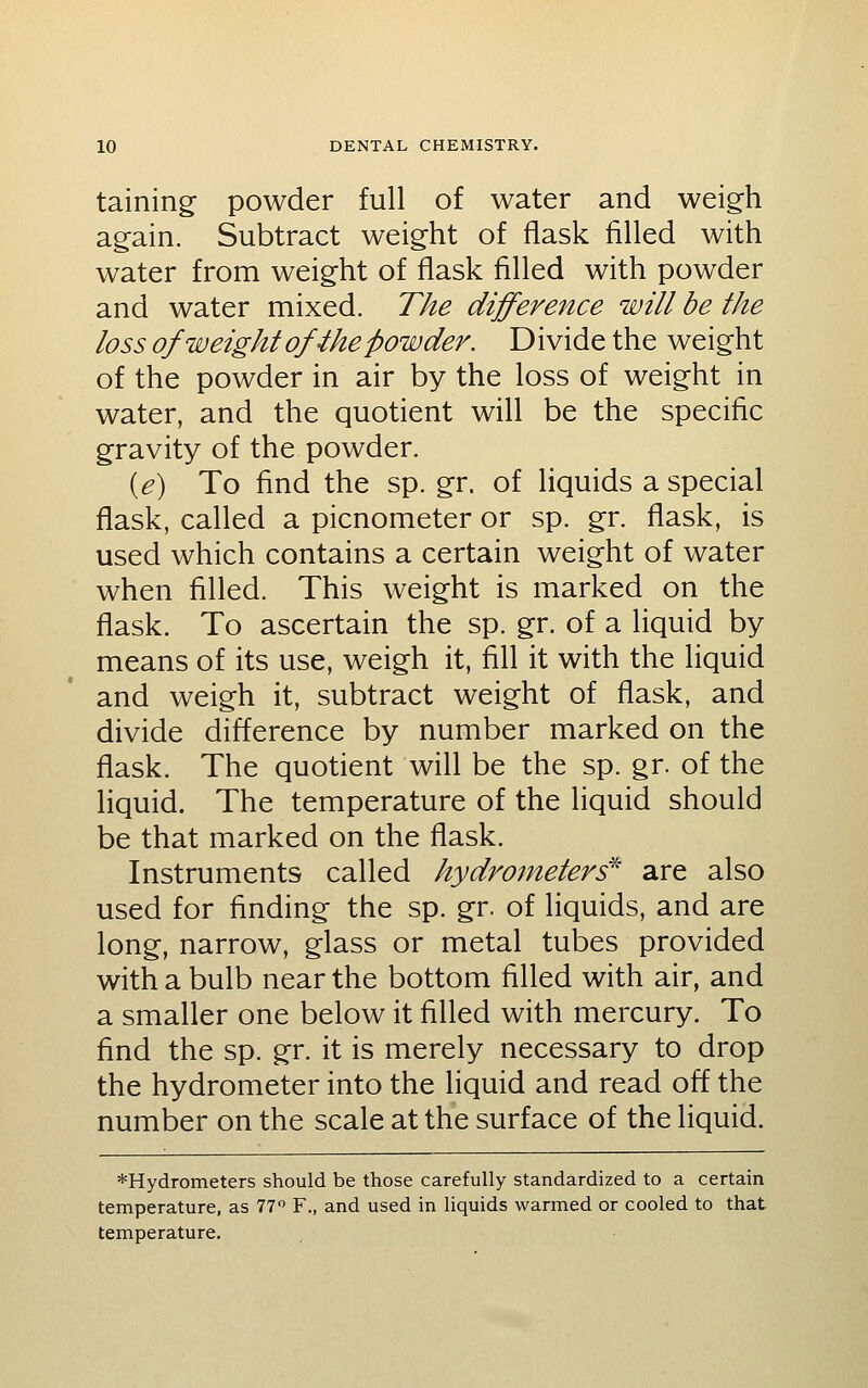 taining- powder full of water and weigh again. Subtract weight of flask filled with water from weight of flask filled with powder and water mixed. The difference will be the loss of weight ofihe powder. Divide the weight of the powder in air by the loss of weight in water, and the quotient will be the specific gravity of the powder. {e) To find the sp. gr. of liquids a special flask, called a picnometer or sp. gr. flask, is used which contains a certain weight of water when filled. This weight is marked on the flask. To ascertain the sp. gr. of a liquid by means of its use, weigh it, fill it with the liquid and weigh it, subtract weight of flask, and divide difference by number marked on the flask. The quotient will be the sp. gr. of the liquid. The temperature of the liquid should be that marked on the flask. Instruments called hydrometers'^' are also used for finding the sp. gr. of liquids, and are long, narrow, glass or metal tubes provided with a bulb near the bottom filled with air, and a smaller one below it filled with mercury. To find the sp. gr. it is merely necessary to drop the hydrometer into the liquid and read off the number on the scale at the surface of the liquid. *Hydrometers should be those carefully standardized to a certain temperature, as 77 F., and used in liquids warmed or cooled to that temperature.