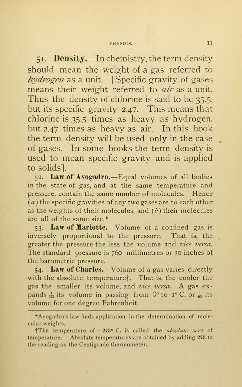 51. Density.—In chemistry, the term density should mean the weight of a gas referred to hydrogen as a unit. [Specific gravity of gases means their weight referred to air as a unit. Thus the density of chlorine is said to be 35.5, but its specific gravity 2.47. This means that chlorine is 35.5 times as heavy as hydrogen, but 2.47 times as heavy as air. In this book the term density will be used only in the case of gases. In some books the term density is used to mean specific gravity and is applied to solids]. 52. Law of Avoffadro.—Equal volumes of all bodies in the state of gas, and at the same temperature and pressure, contain the same number of molecules. Hence (a) the specific gravities of any two gases are to each other as the weights of their molecules, and (<^) their molecules are all of the same size.* 53. Law of Mariotte.—Volume of a confined gas is inversely proportional to the pressure. That is, the greater the pressure the less the volume and vice versa. The standard pressure is 760 millimetres or 30 inches of the barometric pressure. 54. Law of Charles.—Volume of a gas varies directly with the absolute temperaturef. That is, the cooler the gas the smaller its volume, and vice versa. A gas ex- pands 2^3 its volume in passing from 0° to l° C. or 4J0 iti> volume for one degree Fahrenheit. *Avogadro's law finds application in the determination of mole- cular weights. tThe temperature of —273° C. is called the absolute zero of temperature. Absolute temperatures are obtained by adding 273 to the reading on the Centigrade thermometer.