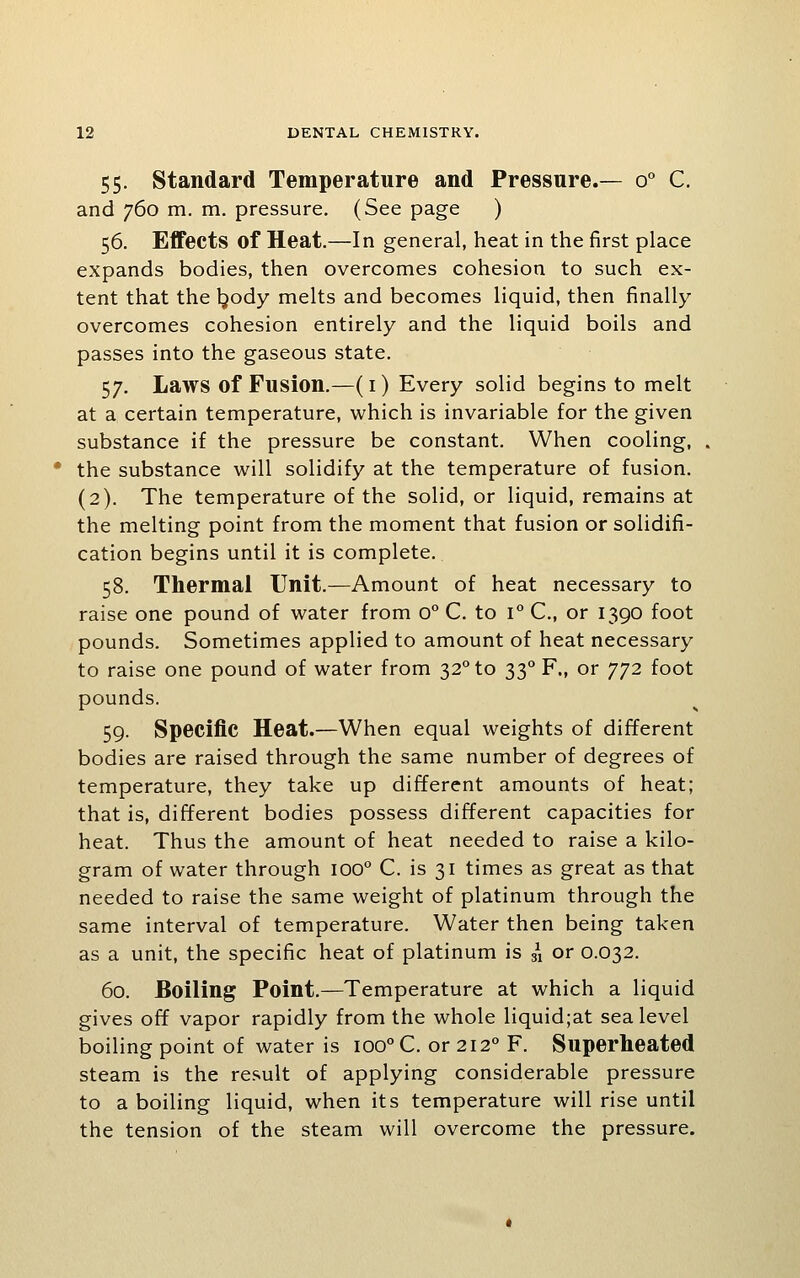 55. Standard Temperature and Pressure.— 0° C. and 760 m. m. pressure. (See page ) 56. Effects of Heat.—In general, heat in the first place expands bodies, then overcomes cohesion to such ex- tent that the Ijody melts and becomes liquid, then finally overcomes cohesion entirely and the liquid boils and passes into the gaseous state. 57. Laws of Fusion.—(i) Every solid begins to melt at a certain temperature, which is invariable for the given substance if the pressure be constant. When cooling, the substance will solidify at the temperature of fusion. (2). The temperature of the solid, or liquid, remains at the melting point from the moment that fusion or solidifi- cation begins until it is complete. 58. Thermal Unit.—Amount of heat necessary to raise one pound of water from 0° C. to 1° C, or 1390 foot pounds. Sometimes applied to amount of heat necessary to raise one pound of water from 32° to 33° F., or 772 foot pounds. 59. Specific Heat.—When equal weights of different bodies are raised through the same number of degrees of temperature, they take up different amounts of heat; that is, different bodies possess different capacities for heat. Thus the amount of heat needed to raise a kilo- gram of water through 100° C. is 31 times as great as that needed to raise the same weight of platinum through the same interval of temperature. Water then being taken as a unit, the specific heat of platinum is ii or 0.032. 60. Boiling Point.—Temperature at which a liquid gives off vapor rapidly from the whole liquid;at sea level boiling point of water is 100° C. or 212° F. Superheated steam is the result of applying considerable pressure to a boiling liquid, when its temperature will rise until the tension of the steam will overcome the pressure.