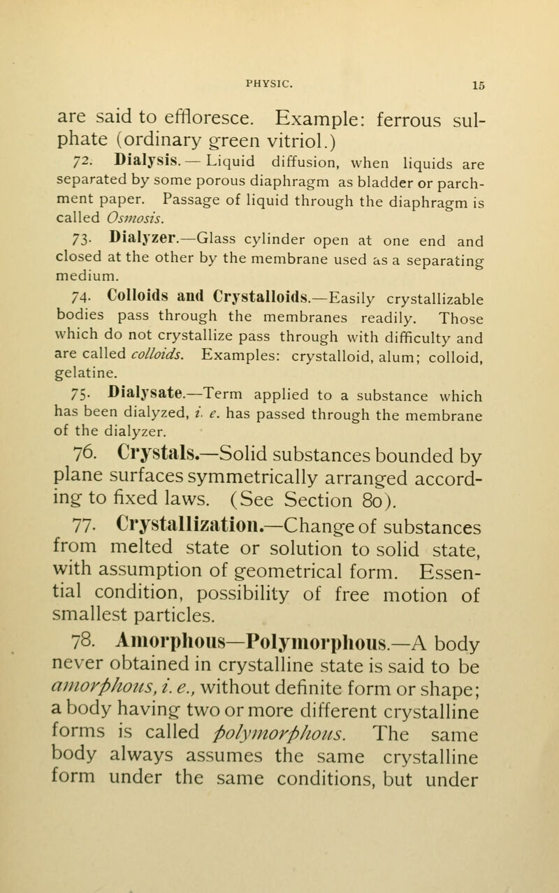 are said to effloresce. Example: ferrous sul- phate (ordinary green vitriol.) 72. Dialysis. — Liquid diffusion, when liquids are separated by some porous diaphragm as bladder or parch- ment paper. Passage of liquid through the diaphragm is called Osmosis. 73. Dialyzer.—Glass cylinder open at one end and closed at the other by the membrane used as a separating medium. 74. Colloids and Crystalloids.—Easily crystallizable bodies pass through the membranes readily. Those which do not crystallize pass through with difficulty and are called c^//^/^.y. Examples: crystalloid, alum; colloid, gelatine. 75. Dialysate.—Term applied to a substance which has been dialyzed, i. e. has passed through the membrane of the dialyzer. 76. Crystals.—Solid substances bounded by plane surfaces symmetrically arrang-ed accord- ing to fixed laws. (See Section 80). 77. Crystallization.—Change of substances from melted state or solution to solid state, with assumption of geometrical form. Essen- tial condition, possibility of free motion of smallest particles. 78. Amorphous—Polymorphous—A body never obtained in crystalline state is said to be amorphous, i. e., without definite form or shape; a body having two or more different crystalline forms is called polymorphous. The same body always assumes the same crystalline form under the same conditions, but under