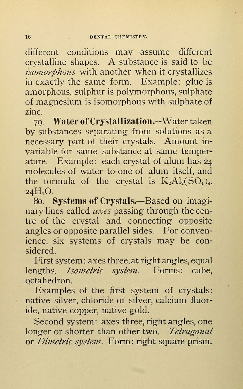 different conditions may assume different crystalline shapes. A substance is said to be isomor^phous with another when it crystallizes in exactly the same form. Example: glue is amorphous, sulphur is polymorphous, sulphate of magnesium is isomorphous with sulphate of zinc. 79. Water of Crystallization.—Water taken by substances separating from solutions as a necessary part of their crystals. Amount in- variable for same substance at same temper- ature. Example: each crystal of alum has 24 molecules of water to one of alum itself, and the formula of the crystal is KaAlaCSOi)^. 24H2O. 80. Systems of Crystals.—Based on imagi- nary lines called axes passing through the cen- tre of the crystal and connecting opposite angles or opposite parallel sides. For conven- ience, six systems of crystals may be con- sidered. First system: axes three, at right angles, equal lengths. Isometric sysiem. Forms: cube, octahedron. Examples of the ftrst system of crystals: native silver, chloride of silver, calcium fluor- ide, native copper, native gold. Second system: axes three, right angles, one longer or shorter than other two. Tetragonal or Dimetric system. Form: right square prism.