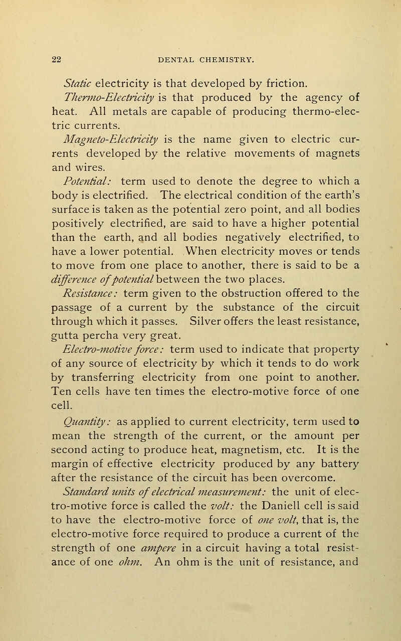 Static electricity is that developed by friction. Thermo-Electricity is that produced by the agency of heat. All metals are capable of producing thermo-elec- tric currents. Magneto-Electricity is the name given to electric cur- rents developed by the relative movements of magnets and wires. Potential: term used to denote the degree to which a body is electrified. The electrical condition of the earth's surface is taken as the potential zero point, and all bodies positively electrified, are said to have a higher potential than the earth, and all bodies negatively electrified, to have a lower potential. When electricity moves or tends to move from one place to another, there is said to be a difference of potential heiw&en the two places. Resistance: term given to the obstruction offered to the passage of a current by the substance of the circuit through which it passes. Silver offers the least resistance, gutta percha very great. Electro-motive force: term used to indicate that property of any source of electricity by which it tends to do work by transferring electricity from one point to another. Ten cells have ten times the electro-motive force of one cell. Quajitity: as applied to current electricity, term used to mean the strength of the current, or the amount per second acting to produce heat, magnetism, etc. It is the margin of effective electricity produced by any battery after the resistance of the circuit has been overcome. Standard units of electrical measurement: the unit of elec- tro-motive force is called the volt: the Daniell cell is said to have the electro-motive force of one volt, that is, the electro-motive force required to produce a current of the strength of one ampere in a circuit having a total resist- ance of one ohm. An ohm is the unit of resistance, and