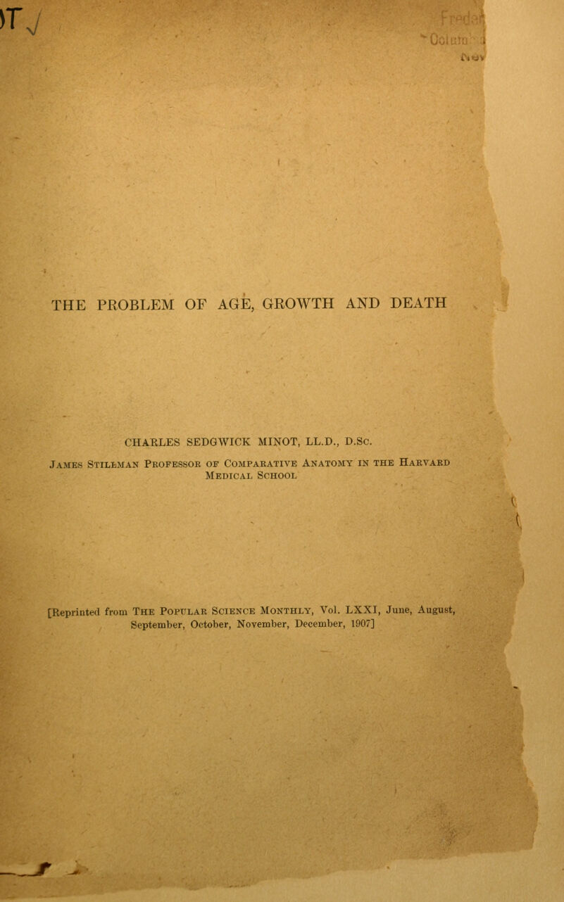 >T, THE PROBLEM OF AGE, GROWTH AND DEATH CHAELES SEDGWICK MINOT, LL.D., D.Sc. James Stilbman Pkopessoe of Comparative Anatomy in the Harvard Medical School [Reprinted from THE POPULAR SCIENCE MONTHLY, Vol. LXXI, June, August, September, October, November, December, 1907]
