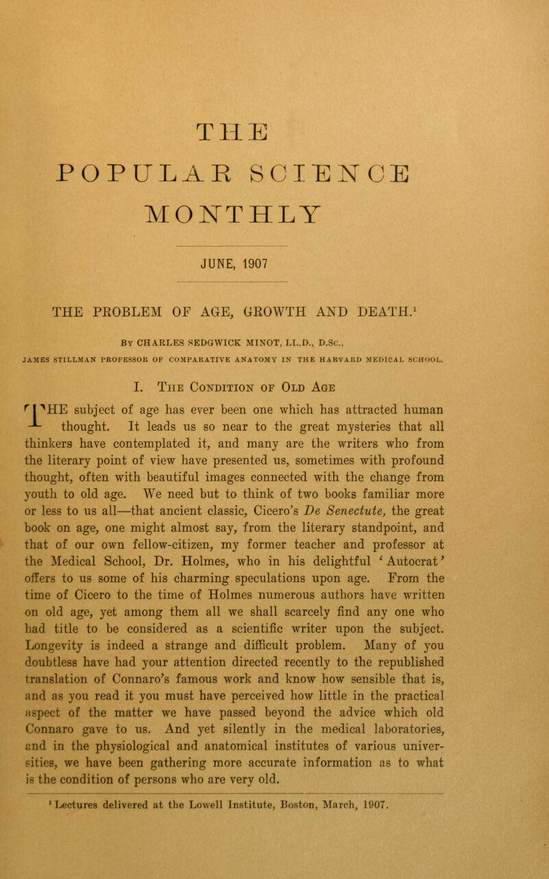 THE POPULAR SCIENCE MONTHLY JUNE, 1907 THE PEOBLEM OF AGE, GROWTH AND DEATH.^ By CHARLES SEDGWICK MINOT, LL.D., D.Sc. JAMES STILLMAN PROFESSOR OF COMPARATIVE ANATOMY IN THE HARVARD MEDICAL SCHOOL. I. The Condition of Old Age ^|^HE subject of age has ever been one which has attracted human -*- thought. It leads us so near to the great mysteries that all thinkers have contemplated it, and many are the writers who from the literary point of view have presented us, sometimes with profound thought, often with beautiful images connected with the change from youth to old age. We need but to think of two books familiar more or less to us all—that ancient classic, Cicero's De Senectute, the great book on age, one might almost say, from the literary standpoint, and that of our own fellow-citizen, my former teacher and professor at the Medical School, Dr. Holmes, who in his delightful ' Autocrat' offers to us some of his charming speculations upon age. From the time of Cicero to the time of Holmes numerous authors have written on old age, yet among them all we shall scarcely find any one who had title to be considered as a scientific writer upon the subject. Longevity is indeed a strange and difficult problem. Many of you doubtless have had your attention directed recently to the republished translation of Connaro's famous work and know how sensible that is, and as you read it you must have perceived how little in the practical fispect of the matter we have passed beyond the advice which old Connaro gave to us. And yet silently in the medical laboratories, and in the physiological and anatomical institutes of various univer- eities, we have been gathering more accurate information as to what is the condition of persons who are very old. ' Lectures delivered at the Lowell Institute, Boston, March, 1907.