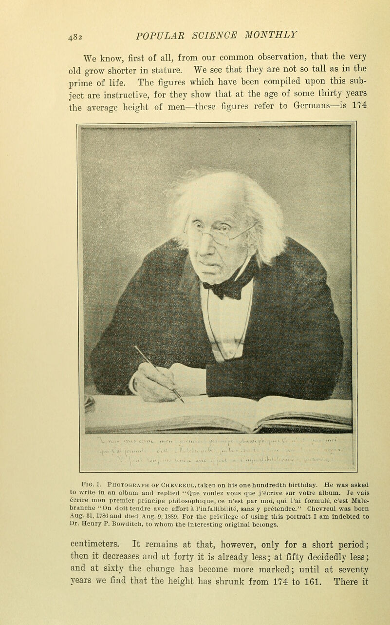 We know, first of all, from our common observation, that the very old grow shorter in stature. We see that they are not so tall as in the prime of life. The figures which have been compiled upon this sub- ject are instructive, for they show that at the age of some thirty years the average height of men—these figures refer to Germans—is 174  ' 1 1 i i i 1 i 1 ^■H^Hhihhh, ^ I^^^L^I ■I 1 ^p *' —- ''ifc.XSOHBl —giWniB aippM^SBK '. ■'■?•■*•;,... ^_j||H|||i|Hi|| s Fig. 1. Photograph op Chevreul, taken oa his one hundredth birthday. He was asked to write in an album and replied Que voulez vous que j'6crive sur votre album. Je vais 6crire mon premier priacipe philosophique, ce n'est par moi, qui I'ai formula, c'est Male- brancheOn doit teadre avee effort a rinfallibilitS, sans y priStendre. Chevreul was born Aug. 31, 1786 and died Aug. 9,1889. For the privilege of using this portrait I am indebted to Dr. Henry P. Bowditch, to whom the interesting original belongs. centimeters. It remains at that, however, only for a short period; then it decreases and at forty it is already less; at fifty decidedly less; and at sixty the change has become more marked; until at seventy years we find that the height has shrunk from 174 to 161. There it