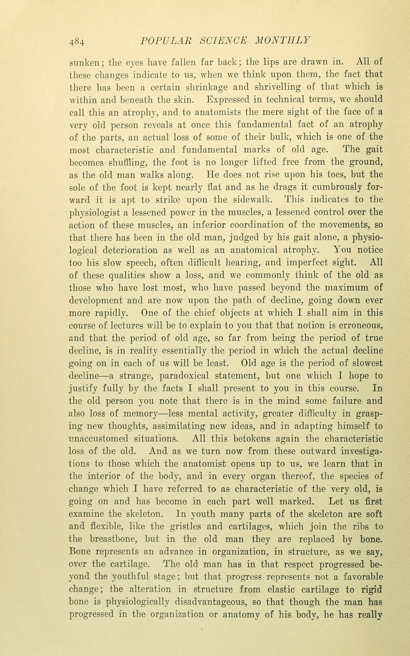 sunken; the eyes have fallen far back; the lips are drawn in. All of these changes indicate to us, when we think upon them, the fact that there has been a certain shrinkage and shrivelling of that which is within and beneath the skin. Expressed in technical terms, we should call this an atrophy, and to anatomists the mere sight of the face of a very old person reveals at once this fundamental fact of an atrophy of the parts, an actual loss of some of their bulk, which is one of the most characteristic and fundamental marks of old age. The gait becomes shuffling, the foot is no longer lifted free from the ground, as the old man walks along. He does not rise upon his toes, but the sole of the foot is kept nearly flat and as he drags it cumbrously for- ward it is apt to strike upon the sidewalk. This indicates to the physiologist a lessened power in the muscles, a lessened control over the action of these muscles, an inferior coordination of the movements, so that there has been in the old man, judged by his gait alone, a physio- logical deterioration as well as an anatomical atrophy. You notice too his slow speech, often difficult hearing, and imperfect sight. All of these qualities show a loss, and we commonly think of the old as those who have lost most, who have passed beyond the maximum of development and are now upon the path of decline, going down ever more rapidly. One of the chief objects at which I shall aim in this course of lectures will be to explain to you that that notion is erroneous, and that the period of old age, so far from being the period of true decline, is in reality essentially the period in which the actual decline going on in each of us will be least. Old age is the period of slowest decline—a strange, paradoxical statement, but one which I hope to justify fully by the facts I shall present to you in this course. In the old person you note that there is in the mind some failure and also loss of memory—less mental activity, greater difficulty in grasp- ing new thoughts, assimilating new ideas, and in adapting himself to unaccustomed situations. All this betokens again the characteristic loss of the old. And as we turn now from these outward investiga- tions to those which the anatomist opens up to us, we learn that in the interior of the body, and in every organ thereof, the species of change which I have referred to as characteristic of the very old, is going on and has become in each part well marked. Let us first examine the skeleton. In youth many parts of the skeleton are soft and flexible, like the gristles and cartilages, which join the ribs to the breastbone, but in the old man they are replaced by bone. Bone represents an advance in organization, in structure, as we say, over the cartilage. The old man has in that respect progressed be- yond the youthful stage; but that progress represents not a favorable change; the alteration in structure from elastic cartilage to rigid bone is physiologically disadvantageous, so that though the man has progressed in the organization or anatomy of his body, he has really