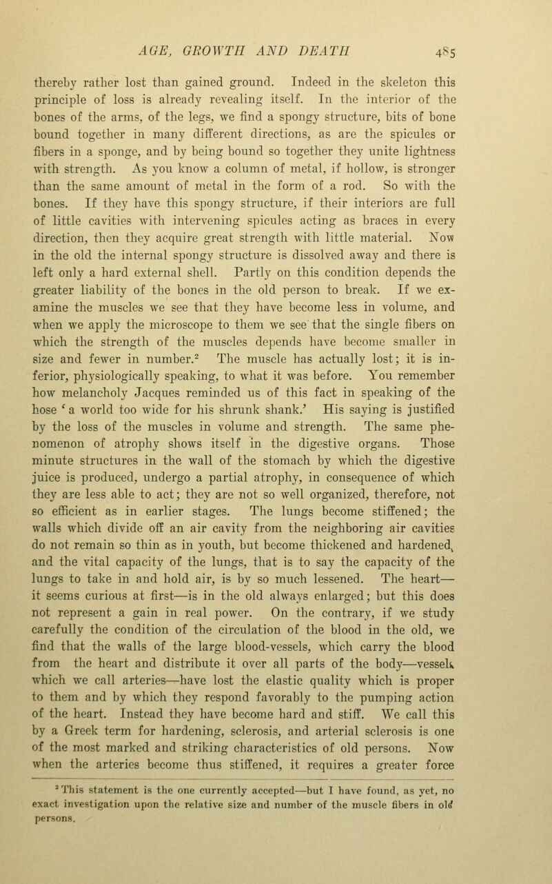 thereby rather lost than gained ground. Indeed in the skeleton this principle of loss is already revealing itself. In the interior of the bones of the arms, of the legs, we find a spongy structure, bits of bone bound together in many different directions, as are the spicules or fibers in a sponge, and by being bound so together they unite lightness with strength. As you know a column of metal, if hollow, is stronger than the same amount of metal in the form of a rod. So with the bones. If they have this spongy structure, if their interiors are full of little cavities with intervening spicules acting as braces in every direction, then they acquire great strength with little material. ISTow in the old the internal spongy structure is dissolved away and there is left only a hard external shell. Partly on this condition depends the greater liability of the bones in the old person to break. If we ex- amine the muscles we see that they have become less in volume, and when we apply the microscope to them we see that the single fibers on which the strength of the muscles depends have become smaller in size and fewer in number.^ The muscle has actually lost; it is in- ferior, physiologically speaking, to what it was before. You remember how melancholy Jacques reminded us of this fact in speaking of the hose ' a world too wide for his shrunk shank.' His saying is justified by the loss of the muscles in volume and strength. The same phe- nomenon of atrophy shows itself in the digestive organs. Those minute structures in the wall of the stomach by which the digestive juice is produced, undergo a partial atrophy, in consequence of which they are less able to act; they are not so well organized, therefore, not so efficient as in earlier stages. The lungs become stiffened; the walls which divide off an air cavity from the neighboring air cavitiee do not remain so thin as in youth, but become thickened and hardened^ and the vital capacity of the lungs, that is to say the capacity of the lungs to take in and hold air, is by so much lessened. The heart— it seems curious at first—is in the old always enlarged; but this does not represent a gain in real power. On the contrary, if we study carefully the condition of the circulation of the blood in the old, we find that the walls of the large blood-vessels, which carry the blood from the heart and distribute it over all parts of the body—vesseU which we call arteries—have lost the elastic quality which is proper to them and by which they respond favorably to the pumping action of the heart. Instead they have become hard and stiff. We call this by a Greek term for hardening, sclerosis, and arterial sclerosis is one of the most marked and striking characteristics of old persons. Now when the arteries become thus stiffened, it requires a greater force ^ This statement is the one currently accepted—^but I have found, as yet, no exact investigation upon the relative size and number of the muscle fibers in ol^ persons.
