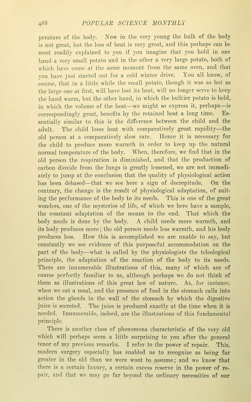 perature of the body. Now in the very young the bulk of the body is not great, but the loss of heat is very great, and this perhaps can be most readily explained to you if you imagine that you hold in one hand a very small potato and in the other a very large potato, both of which have come at the same moment from the same oven, and that you have just started out for a cold winter drive. You all know, of course, that in a little while the small potato, though it was as hot as the large one at first, will have lost its heat, will no longer serve to keep the hand warm, but the other hand, in which the bulkier potato is held, in which the volume of the heat—we might so express it, perhaps—is correspondingly great, benefits by the retained heat a long time. Es- sentially similar to this is the difference between the child and the adult. The child loses heat with comparatively great rapidity—^the old person at a comparatively slow rate. Hence it is necessary for the child to produce more warmth in order to keep up the natural normal temperature of the body. When, therefore, we find that in the old person the respiration is diminished, and.that the production of carbon dioxide from the lungs is greatly lessened, we are not immedi- ately to jump at the conclusion that the quality of physiological action has been debased—that we see here a sign of decrepitude. On the contrary, the change is the result of physiological adaptation, of suit- ing the performance of the body to its needs. This is one of the great wonders, one of the mysteries of life, of which we here have a sample, the constant adaptation of the means to the end. That which the body needs is done by the body. A child needs more warmth, and its body produces more; the old person needs less warmth, and his body produces less. How this is accomplished we are unable to say, but constantly we see evidence of this purposeful accommodation on the part of the body—what is called by the physiologists the teleological principle, the adaptation of the reaction of the body to its needs. There are innumerable illustrations of this, many of which are of course perfectly familiar to us, although perhaps we do not think of them as illustrations of this great law of nature. As, for instance, when we eat a meal, and the presence of food in the stomach calls into action the glands in the wall of the stomach by which the digestive juice is secreted. The juice is produced exactly at the time when it is needed. Innmuerable, indeed, are the illustrations of this fundamental principle. There is another class of phenomena characteristic of the very old which will perhaps seem a little surprising to you after the general tenor of my previous remarks. I refer to the power of repair. This, modern surgery especially has enabled us to recognize as being far greater in the old than we were wont to assume; and we know that there is a certain luxury, a certain excess reserve in the power of re- pair, and that we may go far beyond the ordinary necessities of our