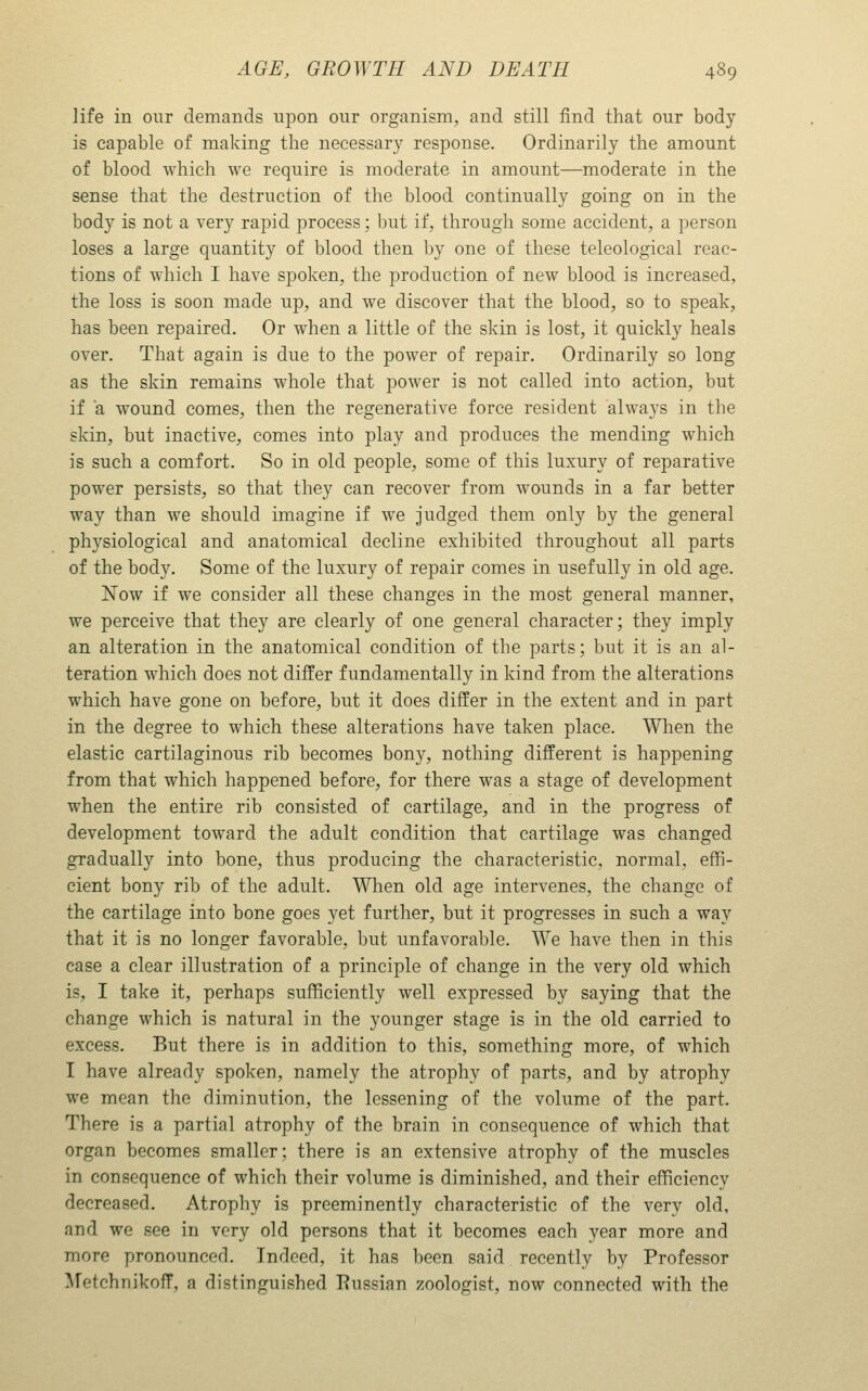 life in our demands upon our organism, and still find that our body is capable of making the necessary response. Ordinarily the amount of blood which we require is moderate in amount—moderate in the sense that the destruction of the blood continually going on in the body is not a very rapid process; but if, through some accident, a person loses a large quantity of blood then by one of these teleological reac- tions of which I have spoken, the production of new blood is increased, the loss is soon made up, and we discover that the blood, so to speak, has been repaired. Or when a little of the skin is lost, it quickly heals over. That again is due to the power of repair. Ordinarily so long as the skin remains whole that power is not called into action, but if a wound comes, then the regenerative force resident always in the skin, but inactive, comes into play and produces the mending which is such a comfort. So in old people, some of this luxury of reparative power persists, so that they can recover from wounds in a far better way than we should imagine if we judged them only by the general physiological and anatomical decline exhibited throughout all parts of the body. Some of the luxury of repair comes in usefully in old age. Now if we consider all these changes in the most general manner, we perceive that they are clearly of one general character; they imply an alteration in the anatomical condition of the parts; but it is an al- teration which does not differ fundamentally in kind from the alterations which have gone on before, but it does differ in the extent and in part in the degree to which these alterations have taken place. When the elastic cartilaginous rib becomes bony, nothing different is happening from that which happened before, for there was a stage of development when the entire rib consisted of cartilage, and in the progress of development toward the adult condition that cartilage was changed gradually into bone, thus producing the characteristic, normal, effi- cient bony rib of the adult. When old age intervenes, the change of the cartilage into bone goes yet further, but it progresses in such a way that it is no longer favorable, but unfavorable. We have then in this case a clear illustration of a principle of change in the very old which is, I take it, perhaps sufficiently well expressed by saying that the change which is natural in the younger stage is in the old carried to excess. But there is in addition to this, something more, of which I have already spoken, namely the atrophy of parts, and by atrophy we mean the diminution, the lessening of the volume of the part. There is a partial atrophy of the brain in consequence of which that organ becomes smaller; there is an extensive atrophy of the muscles in consequence of which their volume is diminished, and their efficiency decreased. Atrophy is preeminently characteristic of the very old, and we see in very old persons that it becomes each year more and more pronounced. Indeed, it has l)een said recently by Professor Metchnikoff, a distinguished Russian zoologist, now connected with the