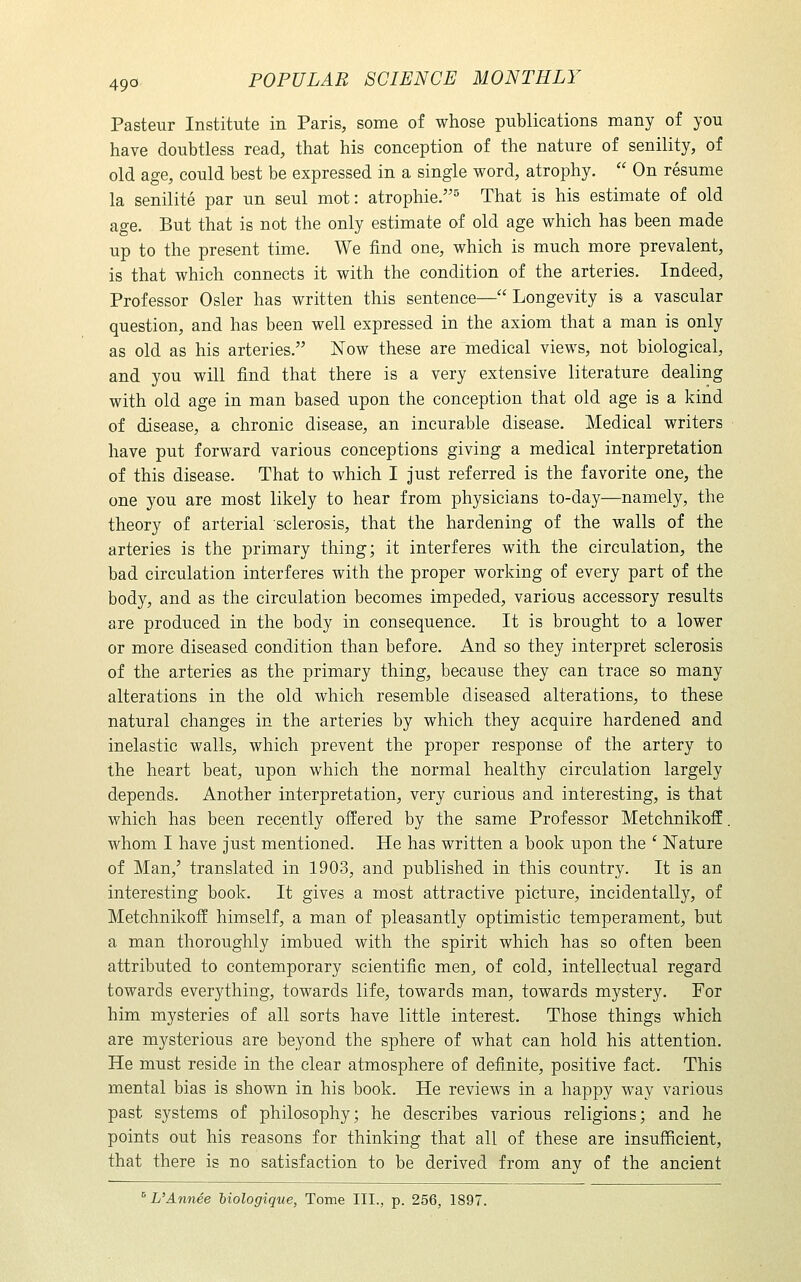 Pasteur Institute in Paris, some of whose publications many of you have doubtless read, that his conception of the nature of senility, of old age, could best be expressed in a single word, atrophy.  On resume la senilite par un seul mot: atrophie.^ That is his estimate of old age. But that is not the only estimate of old age which has been made up to the present time. We find one, which is much more prevalent, is that which connects it with the condition of the arteries. Indeed, Professor Osier has written this sentence—Longevity is a vascular question, and has been well expressed in the axiom that a man is only as old as his arteries. Now these are medical views, not biological, and you will find that there is a very extensive literature dealing with old age in man based upon the conception that old age is a kind of disease, a chronic disease, an incurable disease. Medical writers have put forward various conceptions giving a medical interpretation of this disease. That to which I just referred is the favorite one, the one you are most likely to hear from physicians to-day—namely, the theory of arterial sclerosis, that the hardening of the walls of the arteries is the primary thing; it interferes with the circulation, the bad circulation interferes with the proper working of every part of the body, and as the circulation becomes impeded, various accessory results are produced in the body in consequence. It is brought to a lower or more diseased condition than before. And so they interpret sclerosis of the arteries as the primary thing, because they can trace so many alterations in the old which resemble diseased alterations, to these natural changes in the arteries by which they acquire hardened and inelastic walls, which prevent the proper response of the artery to the heart beat, upon which the normal healthy circulation largely depends. Another interpretation, very curious and interesting, is that which has been recently offered by the same Professor Metchnikoff. whom I have just mentioned. He has written a book upon the ' Nature of Man,' translated in 1903, and published in this country. It is an interesting book. It gives a most attractive picture, incidentally, of Metchnikoff himself, a man of pleasantly optimistic temperament, but a man thoroughly imbued with the spirit which has so often been attributed to contemporary scientific men^ of cold, intellectual regard towards everything, towards life, towards man, towards mystery. For him mysteries of all sorts have little interest. Those things which are mysterious are beyond the sphere of what can hold his attention. He must reside in the clear atmosphere of definite, positive fact. This mental bias is shown in his book. He reviews in a happy way various past systems of philosophy; he describes various religions; and he points out his reasons for thinking that all of these are insufficient, that there is no satisfaction to be derived from any of the ancient ^UAnnee biologique, Tome III., p. 256, 1897.