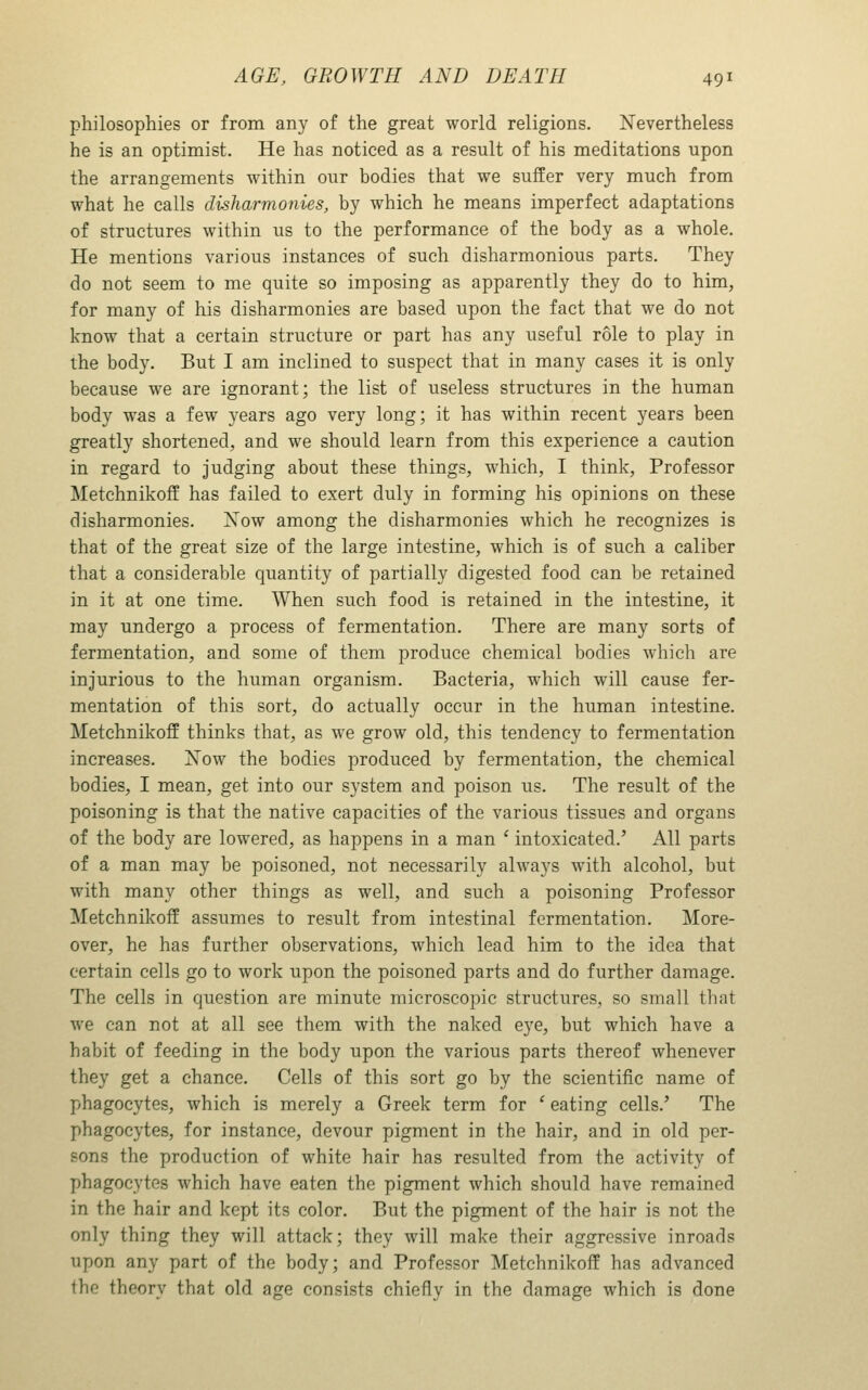 philosophies or from any of the great world religions. Nevertheless he is an optimist. He has noticed as a result of his meditations upon the arrangements within our bodies that we suffer very much from what he calls disharmonies, by which he means imperfect adaptations of structures within us to the performance of the body as a whole. He mentions various instances of such disharmonious parts. They do not seem to me quite so imposing as apparently they do to him, for many of his disharmonies are based upon the fact that we do not know that a certain structure or part has any useful role to play in the body. But I am inclined to suspect that in many cases it is only because we are ignorant; the list of useless structures in the human body was a few years ago very long; it has within recent years been greatly shortened, and we should learn from this experience a caution in regard to judging about these things, which, I think. Professor Metchnikoff has failed to exert duly in forming his opinions on these disharmonies. Xow among the disharmonies which he recognizes is that of the great size of the large intestine, which is of such a caliber that a considerable quantity of partially digested food can be retained in it at one time. When such food is retained in the intestine, it may undergo a process of fermentation. There are many sorts of fermentation, and some of them produce chemical bodies which are injurious to the human organism. Bacteria, which will cause fer- mentation of this sort, do actually occur in the human intestine. Metchnikoff thinks that, as we grow old, this tendency to fermentation increases. ISTow the bodies produced by fermentation, the chemical bodies, I mean, get into our system and poison us. The result of the poisoning is that the native capacities of the various tissues and organs of the body are lowered, as happens in a man ' intoxicated.' All parts of a man may be poisoned, not necessarily always with alcohol, but with many other things as well, and such a poisoning Professor Metchnikoff assumes to result from intestinal fermentation. More- over, he has further observations, which lead him to the idea that certain cells go to work upon the poisoned parts and do further damage. The cells in question are minute microscopic structures, so small that we can not at all see them with the naked eye, but which have a habit of feeding in the body upon the various parts thereof whenever they get a chance. Cells of this sort go by the scientific name of phagocytes, which is merely a Greek term for ' eating cells.' The phagocytes, for instance, devour pigment in the hair, and in old per- sons the production of white hair has resulted from the activity of phagocytes which have eaten the pigment which should have remained in the hair and kept its color. But the pigment of the hair is not the only thing they will attack; they will make their aggressive inroads upon any part of the body; and Professor Metchnikoff has advanced the theory that old age consists chiefly in the damage which is done