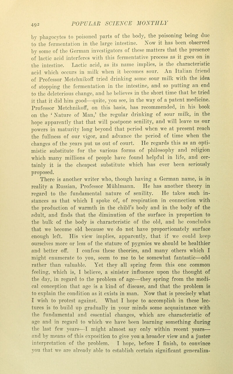 by phagocytes to poisoned parts of the body, the poisoning being due to the fermentation in the large intestine. Now it has been observed by some of the German investigators of these matters that the presence of lactic acid interferes with this fermentative process as it goes on in the intestine. Lactic acid, as its name implies, is the characteristic acid which occurs in milk when it becomes sour. An Italian friend of Professor Metehnikoff tried drinking some sour milk with the idea of stopping the fermentation in the intestine, and so putting an end to the deleterious change, and he believes in the short time that he tried it that it did him good—quite, you see, in the way of a patent medicine. Professor Metchnikoff, on this basis, has recommended, in his book on the 'Nature of Man,' the regular drinking of sour milk, in the hope apparently that that will postpone senility, and will leave us our powers in maturity long beyond that period when we at present reach the fullness of our vigor, and advance the period of time when the changes of the years put us out of court. He regards this as an opti- mistic substitute for the various forms of philosophy and religion which many millions of people have found helpful in life, and cer- tainly it is the cheapest substitute which has ever been seriously proposed. There is another writer who, though having a German name, is in reality a Eussian, Professor Miihlmann. He has another theory in regard to the fundamental nature of senility. He takes such in- stances as that which I spoke of, of respiration in connection with the production of warmth in the child's body and in the body of the adult, and finds that the diminution of the surface in proportion to the bulk of the body is characteristic of the old, and he concludes that we become old because we do not have proportionately surface enough left. His view implies, apparently, that if we could keep ourselves more or less of the stature of pygmies we should be healthier and better off. I confess these theories, and many others which I might enumerate to you, seem to me to be somewhat fantastic—odd rather than valuable. Yet they all spring from this one common feeling, which is, I believe, a sinister influence upon the thought of the day, in regard to the problem of age—they spring from the medi- cal conception that age is a kind of disease, and that the problem is to explain the condition as it exists in man. Now that is precisely what I wish to protest against. What I hope to accomplish in these lec- tures is to build up gradually in your minds some acquaintance with the fundamental and essential changes, which are characteristic of age and in regard to which we have been learning something during the last few years—I might almost say only within recent years— and by means of this exposition to give you a broader view and a juster interpretation of the problem. I hope, before I finish, to convince you that we are already able to establish certain significant generaliza-