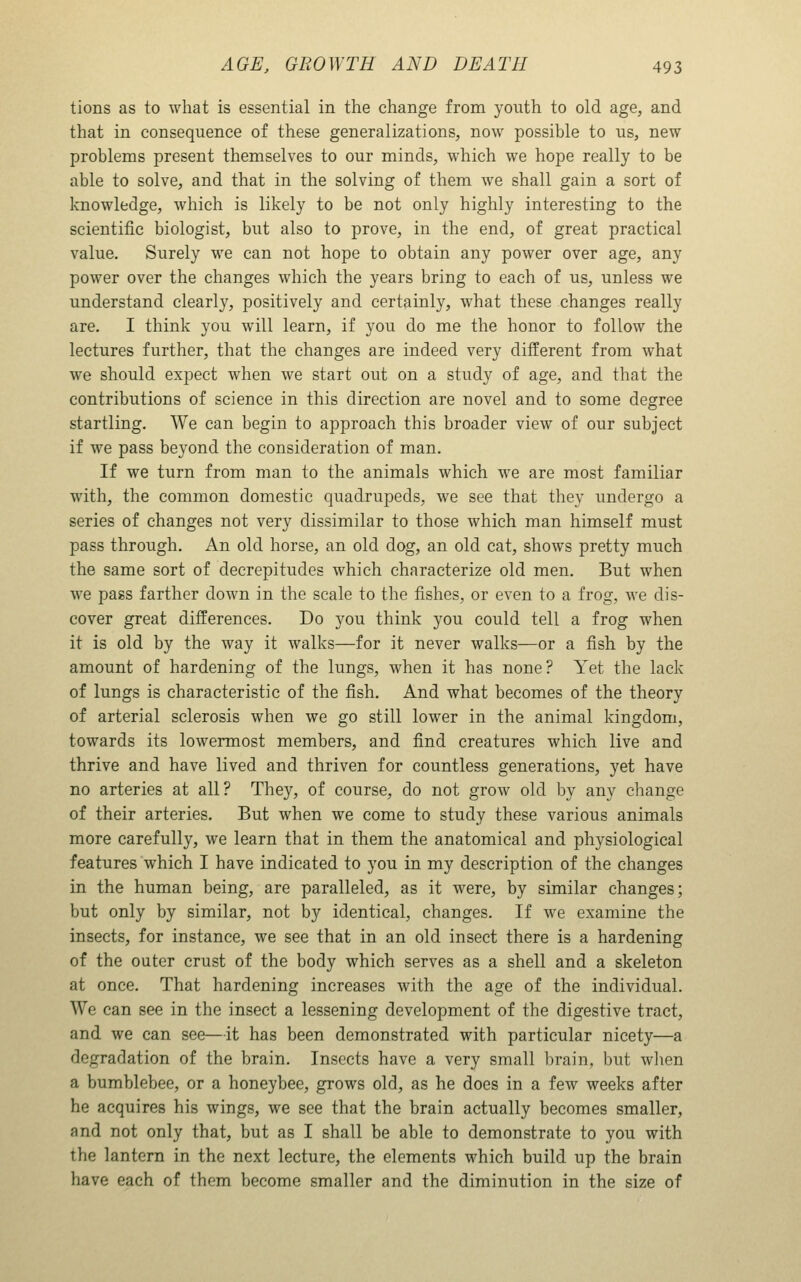 tions as to what is essential in the change from youth to old age, and that in consequence of these generalizations, now possible to us, new problems present themselves to our minds, which we hope really to be able to solve, and that in the solving of them we shall gain a sort of knowledge, which is likely to be not only highly interesting to the scientific biologist, but also to prove, in the end, of great practical value. Surely we can not hope to obtain any power over age, any power over the changes which the years bring to each of us, unless we understand clearly, positively and certainly, what these changes really are. I think you will learn, if you do me the honor to follow the lectures further, that the changes are indeed very different from what we should expect when we start out on a study of age, and that the contributions of science in this direction are novel and to some degree startling. We can begin to approach this broader view of our subject if we pass beyond the consideration of man. If we turn from man to the animals which we are most familiar with, the common domestic quadrupeds, we see that they undergo a series of changes not very dissimilar to those which man himself must pass through. An old horse, an old dog, an old cat, shows pretty much the same sort of decrepitudes which characterize old men. But when we pass farther down in the scale to the fishes, or even to a frog, we dis- cover great differences. Do you think you could tell a frog when it is old by the way it walks—for it never walks—or a fish by the amount of hardening of the lungs, when it has none? Yet the lack of lungs is characteristic of the fish. And what becomes of the theory of arterial sclerosis when we go still lower in the animal kingdom, towards its lowermost members, and find creatures which live and thrive and have lived and thriven for countless generations, yet have no arteries at all? They, of course, do not grow old by any change of their arteries. But when we come to study these various animals more carefully, we learn that in them the anatomical and physiological features which I have indicated to you in my description of the changes in the human being, are paralleled, as it were, by similar changes; but only by similar, not by identical, changes. If we examine the insects, for instance, we see that in an old insect there is a hardening of the outer crust of the body which serves as a shell and a skeleton at once. That hardening increases with the age of the individual. We can see in the insect a lessening development of the digestive tract, and we can see—it has been demonstrated with particular nicety—a degradation of the brain. Insects have a very small brain, but wlien a bumblebee, or a honeybee, grows old, as he does in a few weeks after he acquires his wings, we see that the brain actually becomes smaller, and not only that, but as I shall be able to demonstrate to you with the lantern in the next lecture, the elements which build up the brain have each of them become smaller and the diminution in the size of