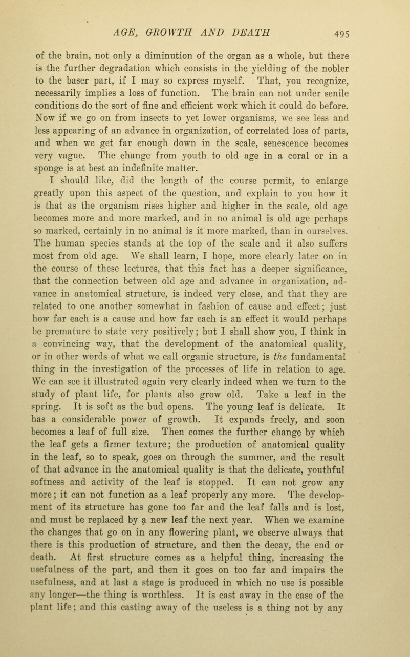 of the brain, not only a diminution of the organ as a whole, but there is the further degradation which consists in the yielding of the nobler to the baser part, if I may so express myself. That, you recognize, necessarily implies a loss of function. The brain can not under senile conditions do the sort of fine and efficient work which it could do before. Now if we go on from insects to yet lower organisms, we see less and less appearing of an advance in organization, of correlated loss of parts, and when we get far enough down in the scale, senescence becomes very vague. The change from youth to old age in a coral or in a sponge is at best an indefinite matter. I should like, did the length of the course permit, to enlarge greatly upon this aspect of the question, and explain to you how it is that as the organism rises higher and higher in the scale, old age becomes more and more marked, and in no animal is old age perhaps so marked, certainly in no animal is it more marked, than in ourselves. The human species stands at the top of the scale and it also suffers most from old age. We shall learn, I hope, more clearly later on in the course of these lectures, that this fact has a deeper significance, that the connection between old age and advance in organization, ad- vance in anatomical structure, is indeed very close, and that they are related to one another somewhat in fashion of cause and effect; just how far each is a cause and how far each is an effect it would perhaps be premature to state very positively; but I shall show you, I think in a convincing way, that the development of the anatomical quality, or in other words of what we call organic structure, is the fundamental thing in the investigation of the processes of life in relation to age. We can see it illustrated again very clearly indeed when we turn to the study of plant life, for plants also grow old. Take a leaf in the spring. It is soft as the bud opens. The young leaf is delicate. It has a considerable power of growth. It expands freely, and soon becomes a leaf of full size. Then comes the further change by which the leaf gets a firmer texture; the production of anatomical quality in the leaf, so to speak, goes on through the summer, and the result of that advance in the anatomical quality is that the delicate, youthful softness and activity of the leaf is stopped. It can not grow any more; it can not function as a leaf properly any more. The develop- ment of its structure has gone too far and the leaf falls and is lost, and must be replaced by a new leaf the next year. When we examine the changes that go on in any flowering plant, we observe always that there is this production of structure, and then the decay, the end or death. At first structure comes as a helpful thing, increasing the usefulness of the part, and then it goes on too far and impairs the usefulness, and at last a stage is produced in which no use is possible any longer—the thing is worthless. It is cast away in the case of the plant life; and this casting away of the useless is a thing not by any