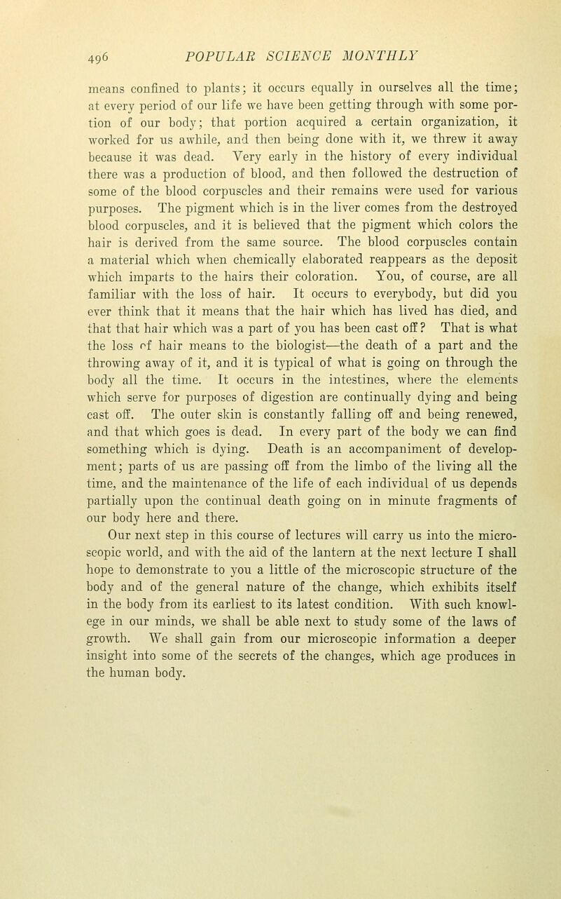 means confined to plants; it occurs equally in ourselves all the time; at every period of our life we have been getting through with some por- tion of our body; that portion acquired a certain organization, it worked for us awhile, and then being done with it, we threw it away because it was dead. Very early in the history of every individual there was a production of blood, and then followed the destruction of some of the blood corpuscles and their remains were used for various purposes. The pigment which is in the liver comes from the destroyed blood corpuscles, and it is believed that the pigment which colors the hair is derived from the same source. The blood corpuscles contain a material which when chemically elaborated reappears as the deposit which imparts to the hairs their coloration. You, of course, are all familiar with the loss of hair. It occurs to everybody, but did you ever think that it means that the hair which has lived has died, and that that hair which was a part of you has been cast off ? That is what the loss of hair means to the biologist—the death of a part and the throwing away of it, and it is typical of what is going on through the body all the time. It occurs in the intestines, where the elements which serve for purposes of digestion are continually dying and being cast off. The outer skin is constantly falling off and being renewed, and that which goes is dead. In every part of the body we can find something which is dying. Death is an accompaniment of develop- ment; parts of us are passing off from the limbo of the living all the time, and the maintenance of the life of each individual of us depends partially upon the continual death going on in minute fragments of our body here and there. Our next step in this course of lectures will carry us into the micro- scopic world, and with the aid of the lantern at the next lecture I shall hope to demonstrate to you a little of the microscopic structure of the body and of the general nature of the change, which exhibits itself in the body from its earliest to its latest condition. With such knowl- ege in our minds, we shall be able next to study some of the laws of growth. We shall gain from our microscopic information a deeper insight into some of the secrets of the changes, which age produces in the human body.