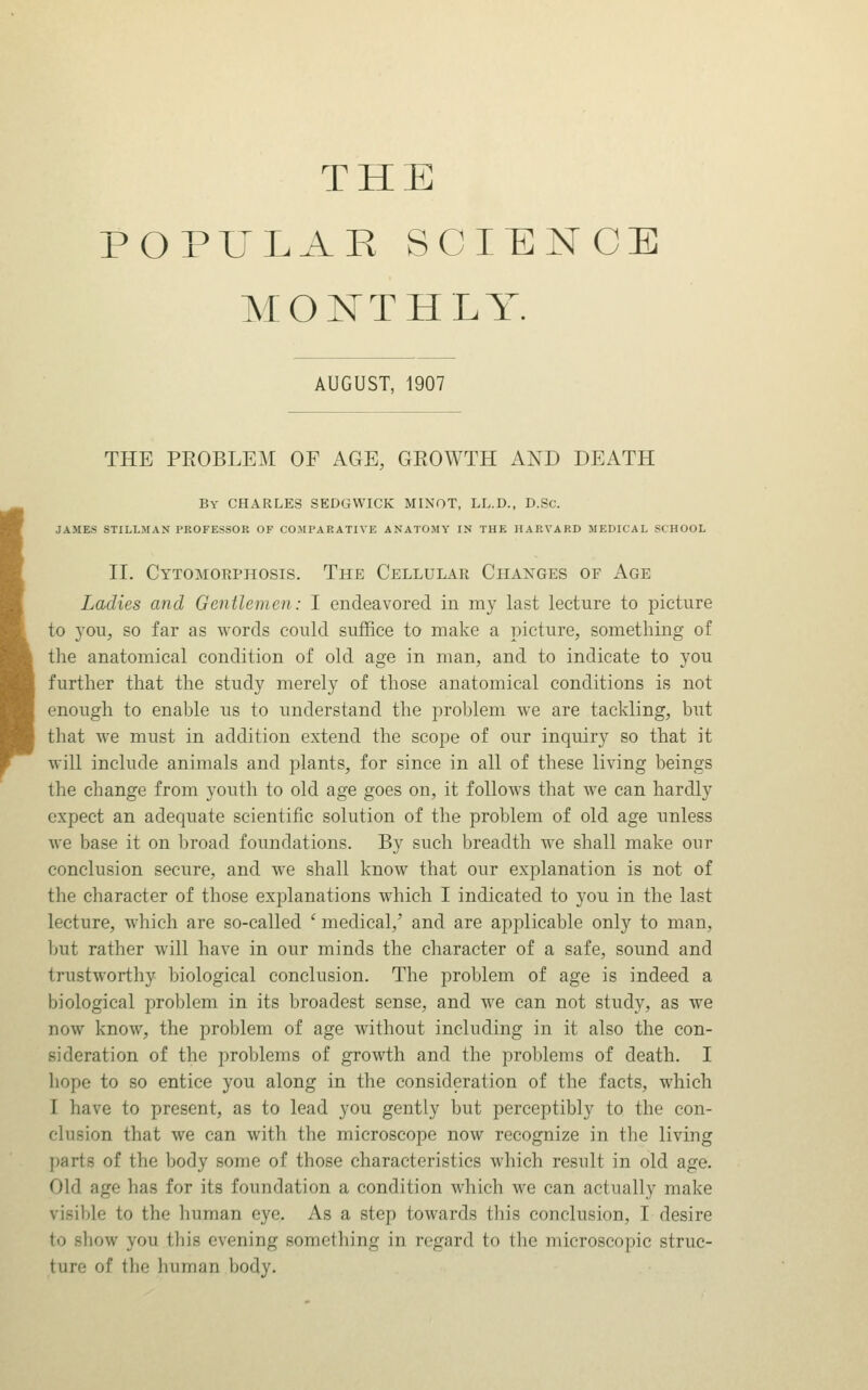 THE POPULAR SCIENCE MONTHLY. AUGUST, 1907 THE PEOBLEM OF AGE, GEOWTH AND DEATH By CHARLES SEDGWICK MINOT, LL.D., D.Sc. JAMES STILLMAN PROFESSOR OF COMPARATIVE ANATOMY IN THE HARVARD MEDICAL SCHOOL II. Cytomorphosis. The Cellular Ciiaxges of Age Ladies and Gentlemen: 1 endeavored in my last lecture to picture to you, so far as words could suffice to make a picture, something of the anatomical condition of old age in man, and to indicate to you further that the study merely of those anatomical conditions is not enough to enable us to understand the problem we are tackling, but that we must in addition extend the scope of our inquiry so that it will include animals and plants, for since in all of these living beings the change from youth to old age goes on, it follows that we can hardly expect an adequate scientific solution of the problem of old age unless we base it on broad foundations. By such breadth we shall make our conclusion secure, and we shall know that our explanation is not of the character of those explanations which I indicated to you in the last lecture, which are so-called ' medical,' and are applicable only to man, but rather will have in our minds the character of a safe, soimd and trustworthy biological conclusion. The problem of age is indeed a biological problem in its broadest sense, and we can not study, as we now know, the problem of age without including in it also the con- sideration of the problems of growth and the problems of death. I hope to so entice you along in the consideration of the facts, which I have to present, as to lead you gently but perceptibly to the con- clusion that we can with the microscope now recognize in the living parts of the body some of those characteristics which result in old age. Old age has for its foundation a condition which we can actually make visible to the human eye. As a step towards tliis conclusion, I desire to show you this evening something in regard to the microscopic struc- ture of the human body.