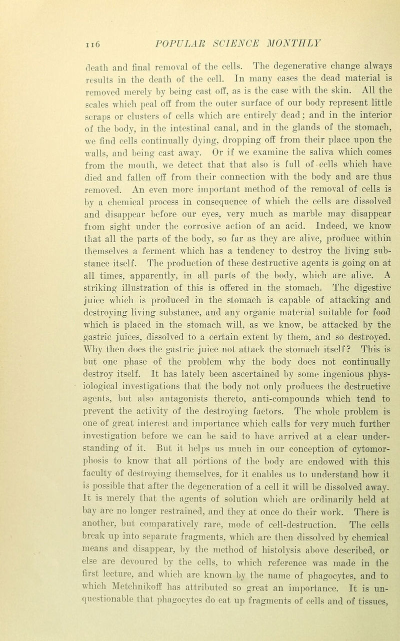 death and final removal of the cells. The degenerative change always results in the death of the cell. In many cases the dead material is removed merely by being cast off, as is the case with the skin. All the scales which peal off from the outer surface of our body represent little scraps or clusters of cells which are entirely dead; and in the interior of the body, in the intestinal canal, and in the glands of the stomach, we find cells continually dying, dropping off from their place upon the walls, and being cast away. Or if we examine the saliva which comes from the mouth, we detect that that also is full of cells which have died and fallen off from their connection with the body and are thus removed. An even more important method of the removal of cells is by a chemical process in consequence of which the cells are dissolved and disappear before our eyes, very much as marble may disappear from sight under the corrosive action of an acid. Indeed, we know that all the parts of the body, so far as they are alive, produce within themselves a ferment which has a tendency to destroy the living sub- stance itself. The production of these destructive agents is going on at all times, apparently, in all parts of the body, which are alive. A striking illustration of this is offered in the stomach. The digestive juice which is produced in the stomach is capable of attacking and destroying living substance, and any organic material suitable for food which is placed in the stomach will, as we know, be attacked by the gastric juices, dissolved to a certain extent by them, and so destroyed. Why then does the gastric juice not attack the stomach itself? This is but one phase of the problem why the body does not continually destroy itself. It has lately been ascertained by some ingenious phys- iological investigations that the body not only produces the destructive agents, but also antagonists thereto, anti-compounds which tend to prevent the activity of the destroying factors. The whole problem is one of great interest and importance which calls for very much further investigation before we can be said to have arrived at a clear under- standing of it. But it helps us much in our conception of eytomor- phosis to know that all portions of the body are endowed with this faculty of destroying themselves, for it enables us to understand how it is possible that after the degeneration of a cell it will be dissolved away. It is merely that the agents of solution which are ordinarily held at bay are no longer restrained, and they at once do their Avork. There is another, but comparatively rare, mode of cell-destruction. The cells break up into separate fragments, which are then dissolved by chemical means and disappear, by the method of histolysis above described, or else are devoured by the cells, to which reference was made in the first lecture, and which are known by the name of phagocytes, and to which Metchnikoff has attributed so great an importance. It is un- questionable that phagocytes do eat up fragments of cells and of tissues,