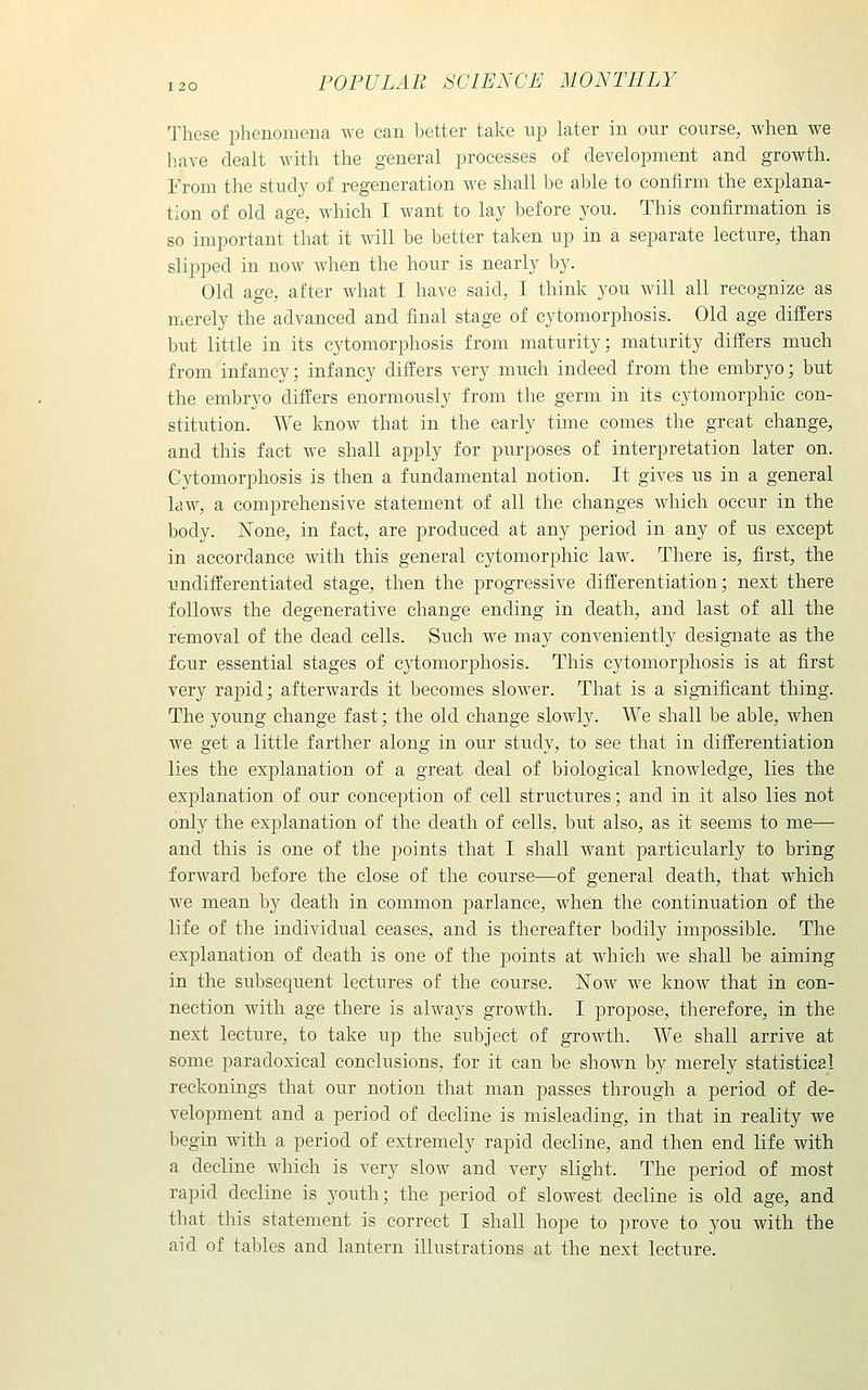 These phenomena we can better take up later in onr course, when we have dealt with the general processes of development and growth. From the study of regeneration we shall be able to confirm the explana- tion of old age, which I want to lay before you. This confirmation is so important that it will be better taken up in a separate lecture, than slipped in now when the hour is nearly by. Old age, after what I have said, I think you will all recognize as merely the advanced and final stage of cytomorphosis. Old age differs but little in its cytomorphosis from maturity; maturity differs much from infancy; infancy differs very much indeed from the embryo; but the embryo differs enormously from the germ in its cytomorphic con- stitution. We know that in the early time comes the great change, and this fact we shall apply for purposes of interpretation later on. Cytomorphosis is then a fundamental notion. It gives us in a general law, a comprehensive statement of all the changes which occur in the body. None, in fact, are produced at any period in any of us except in accordance with this general cytomorphic law. There is, first, the undifferentiated stage, then the progressive difl'erentiation; next there follows the degenerative change ending in death, and last of all the removal of the dead cells. Such we may conveniently designate as the four essential stages of cytomorphosis. This cytomorphosis is at first very rapid; afterwards it becomes slower. That is a significant thing. The young change fast; the old change slowly. We shall be able, when we get a little farther along in our study, to see that in differentiation lies the explanation of a great deal of biological knowledge, lies the explanation of our conception of cell structures; and in it also lies not only the explanation of the death of cells, but also, as it seems to me— and this is one of the points that I shall want particularly to bring forward before the close of the course—of general death, that which we mean by death in common parlance, when the continuation of the life of the individual ceases, and is thereafter bodily impossible. The explanation of death is one of the points at which we shall be aiming in the subsequent lectures of the course. Now we know that in con- nection with age there is always growth. I propose, therefore, in the next lecture, to take up the subject of growth. We shall arrive at some paradoxical conclusions, for it can be shown by merely statistical reckonings that our notion that man passes through a period of de- velopment and a period of decline is misleading, in that in reality we begin with a period of extremely rapid decline, and then end life with a decline which is very slow and very slight. The period of most rapid decline is youth; the period of slowest decline is old age, and that this statement is correct I shall hope to prove to 3^ou with the aid of tables and lantern illustrations at the next lecture.