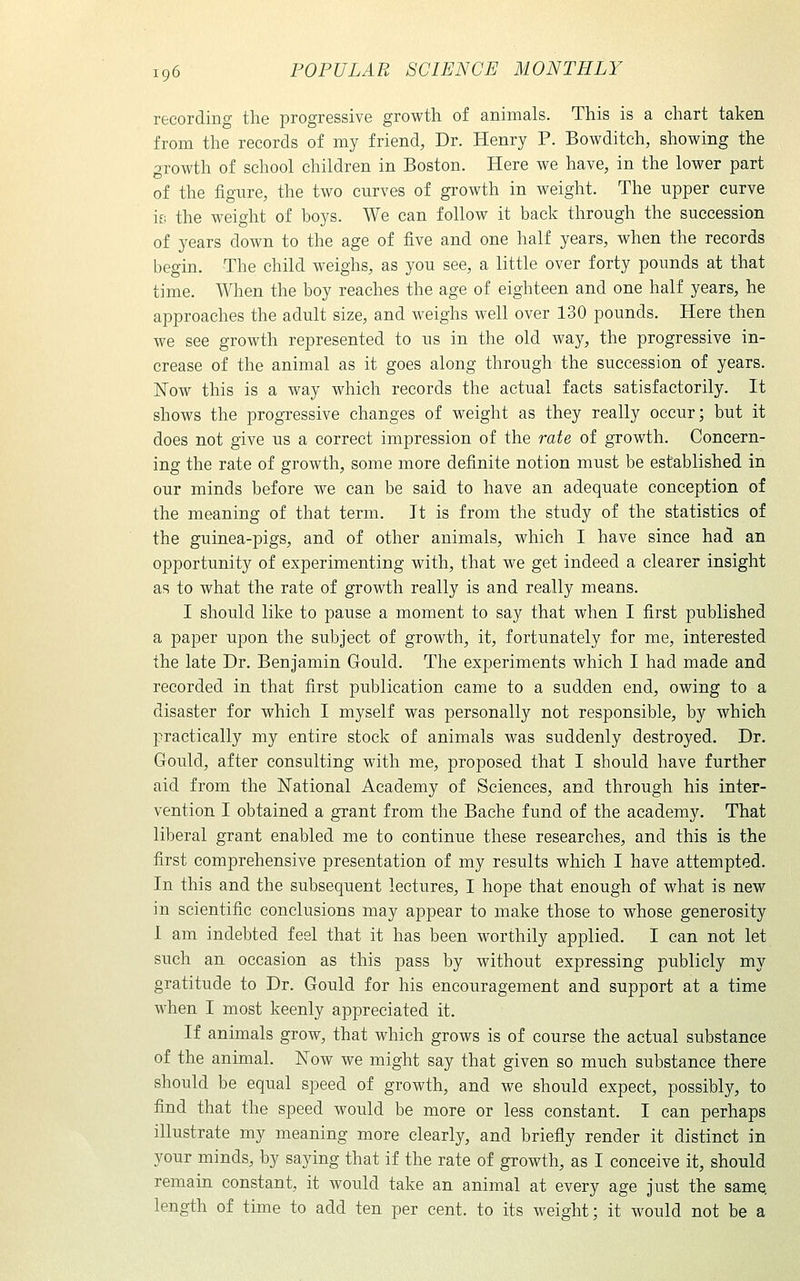 recording the progressive growth of animals. This is a chart taken from the records of my friend, Dr. Henry P. Bowditch, showing the growth of school children in Boston. Here we have, in the lower part of the figure, the two curves of growth in weight. The upper curve if; the weight of boys. We can follow it back through the succession of years down to the age of five and one half years, when the records begin. The child weighs, as you see, a little over forty pounds at that time. When the boy reaches the age of eighteen and one half years, he approaches the adult size, and weighs well over 130 pounds. Here then we see growth represented to us in the old way, the progressive in- crease of the animal as it goes along through the succession of years. Kow this is a way which records the actual facts satisfactorily. It shows the progressive changes of weight as they really occur; but it does not give us a correct impression of the rate of growth. Concern- ing the rate of growth, some more definite notion must be established in our minds before we can be said to have an adequate conception of the meaning of that term. It is from the study of the statistics of the guinea-pigs, and of other animals, which I have since had an opportunity of experimenting with, that we get indeed a clearer insight as to what the rate of growth really is and really means. I should like to pause a moment to say that when I first published a paper upon the subject of growth, it, fortunately for me, interested the late Dr. Benjamin Gould. The experiments which I had made and recorded in that first publication came to a sudden end, owing to a disaster for which I myself was personally not responsible, by which practically my entire stock of animals was suddenly destroyed. Dr. Gould, after consulting with me, proposed that I should have further aid from the National Academy of Sciences, and through his inter- vention I obtained a grant from the Bache fund of the academy. That liberal grant enabled me to continue these researches, and this is the first comprehensive presentation of my results which I have attempted. In this and the subsequent lectures, I hope that enough of what is new in scientific conclusions may appear to make those to whose generosity 1 am indebted feel that it has been worthily applied. I can not let such an occasion as this pass by without expressing publicly my gratitude to Dr. Gould for his encouragement and support at a time when I most keenly appreciated it. If animals grow, that which grows is of course the actual substance of the animal. Now we might say that given so much substance there should be equal speed of growth, and we should expect, possibly, to find that the speed would be more or less constant. I can perhaps illustrate my meaning more clearly, and briefly render it distinct in your minds, by saying that if the rate of growth, as I conceive it, should remain constant, it would take an animal at every age just the same, length of time to add ten per cent, to its weight; it would not be a