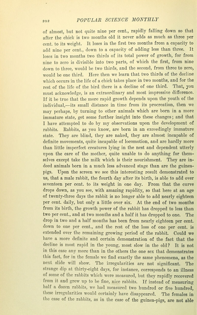 of almost, but not quite nine per cent., rapidly falling down so that after the chick is two months old it never adds as much as three per cent, to its weight. It loses in the first two months from a capacity to add nine per cent., down to a capacity of adding less than three. It loses in two months two thirds of its total power of growth, for from nine to zero is divisible into two parts, of which the first, from nine down to three, would be two thirds, and the second, from three to zero, would be one third. Here then we learn that two thirds of the decline which occurs in the life of a chick takes place in two months, and for the rest of the life of the bird there is a decline of one third. That, you must acknowledge, is an extraordinary and most impressive difference. If it be true that the more rapid growth depends upon the youth of the individual,—its small distance in time from its procreation, then we may perhaps, by turning to other animals which are born in a more immature state, get some further insight into these changes; and that I have attempted to do by my observations upon the development of rabbits, Eabbits, as you know, are born in an exceedingly immature state. They are blind, they are naked, they are almost incapable of definite movements, quite incapable of locomotion, and are hardly more than little imperfect creatures lying in the nest and dependent utterly upon the care of the mother, quite unable to do anything for them- selves except take the milk which is their nourishment. They are in- deed animals born in a much less advanced stage than are the guinea- pigs. Upon the screen we see this interesting result demonstrated to us, that a male rabbit, the fourth day after its birth, is able to add over seventeen per cent, to its weight in one day. From that the curve drops down, as you see, with amazing rapidity, so that here at an age of twenty-three days the rabbit is no longer able to add nearly eighteen per cent, daily, but only a little over six. At the end of two months from its birth, the growth power of the rabbit has dropped to less than two per cent., and at two months and a half it has dropped to one. The drop in two and a half months has been from nearly eighteen per cent, down to one per cent., and the rest of the loss of one per cent, is extended over the remaining growing period of the rabbit. Could we have a more definite and certain demonstration of the fact that the decline is most rapid in the young, most slow in the old? It is not in this case any more than in the others the one sex that demonstrates this fact, for in the female we find exactly the same phenomena, as the next slide will show. The irregularities are not significant. The strange dip at thirty-eight days, for instance, corresponds to an illness of some of the rabbits which were measured, but they rapidly recovered from it and grew up to be fine, nice rabbits. If instead of measuring half a dozen rabbits, we had measured two hundred or five hundred, these irregularities would certainly have disappeared. The females in the case of the rabbits, as in the case of the guinea-pigs, are not able