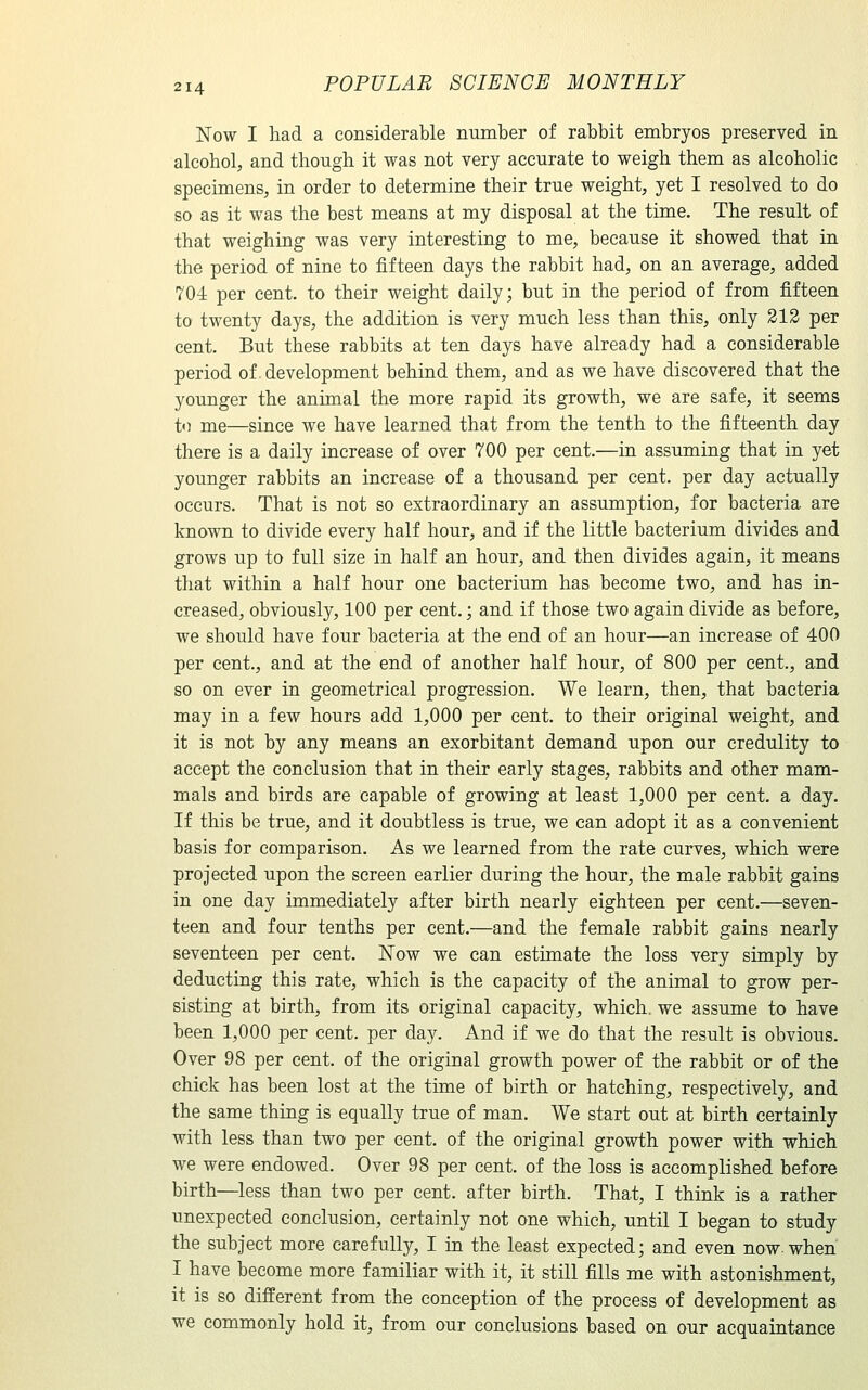 Now I had a considerable number of rabbit embryos preserved in alcohol, and though it was not very accurate to weigh them as alcoholic specimens, in order to determine their true weight, yet I resolved to do so as it was the best means at my disposal at the time. The result of that weighing was very interesting to me, because it showed that in the period of nine to fifteen days the rabbit had, on an average, added 704: per cent, to their weight daily; but in the period of from fifteen to twenty days, the addition is very much less than this, only 212 per cent. But these rabbits at ten days have already had a considerable period of. development behind them, and as we have discovered that the younger the animal the more rapid its growth, we are safe, it seems to me—since we have learned that from the tenth to the fifteenth day there is a daily increase of over 700 per cent.—in assuming that in yet younger rabbits an increase of a thousand per cent, per day actually occurs. That is not so extraordinary an assumption, for bacteria are known to divide every half hour, and if the little bacterium divides and grows up to full size in half an hour, and then divides again, it means that within a half hour one bacterium has become two, and has in- creased, obviously, 100 per cent.; and if those two again divide as before, we should have four bacteria at the end of an hour—an increase of 400 per cent., and at the end of another half hour, of 800 per cent., and so on ever in geometrical progression. We learn, then, that bacteria may in a few hours add 1,000 per cent, to their original weight, and it is not by any means an exorbitant demand upon our credulity to accept the conclusion that in their early stages, rabbits and other mam- mals and birds are capable of growing at least 1,000 per cent, a day. If this be true, and it doubtless is true, we can adopt it as a convenient basis for comparison. As we learned from the rate curves, which were projected upon the screen earlier during the hour, the male rabbit gains in one day immediately after birth nearly eighteen per cent.—seven- teen and four tenths per cent.—and the female rabbit gains nearly seventeen per cent. Now we can estimate the loss very simply by deducting this rate, which is the capacity of the animal to grow per- sisting at birth, from its original capacity, which, we assume to have been 1,000 per cent, per day. And if we do that the result is obvious. Over 98 per cent, of the original growth power of the rabbit or of the chick has been lost at the time of birth or hatching, respectively, and the same thing is equally true of man. We start out at birth certainly with less than two per cent, of the original growth power with which we were endowed. Over 98 per cent, of the loss is accomplished before birth—less than two per cent, after birth. That, I think is a rather unexpected conclusion, certainly not one which, until I began to study the subject more carefully, I in the least expected; and even now when I have become more familiar with it, it still fills me with astonishment, it is so different from the conception of the process of development as we commonly hold it, from our conclusions based on our acquaintance