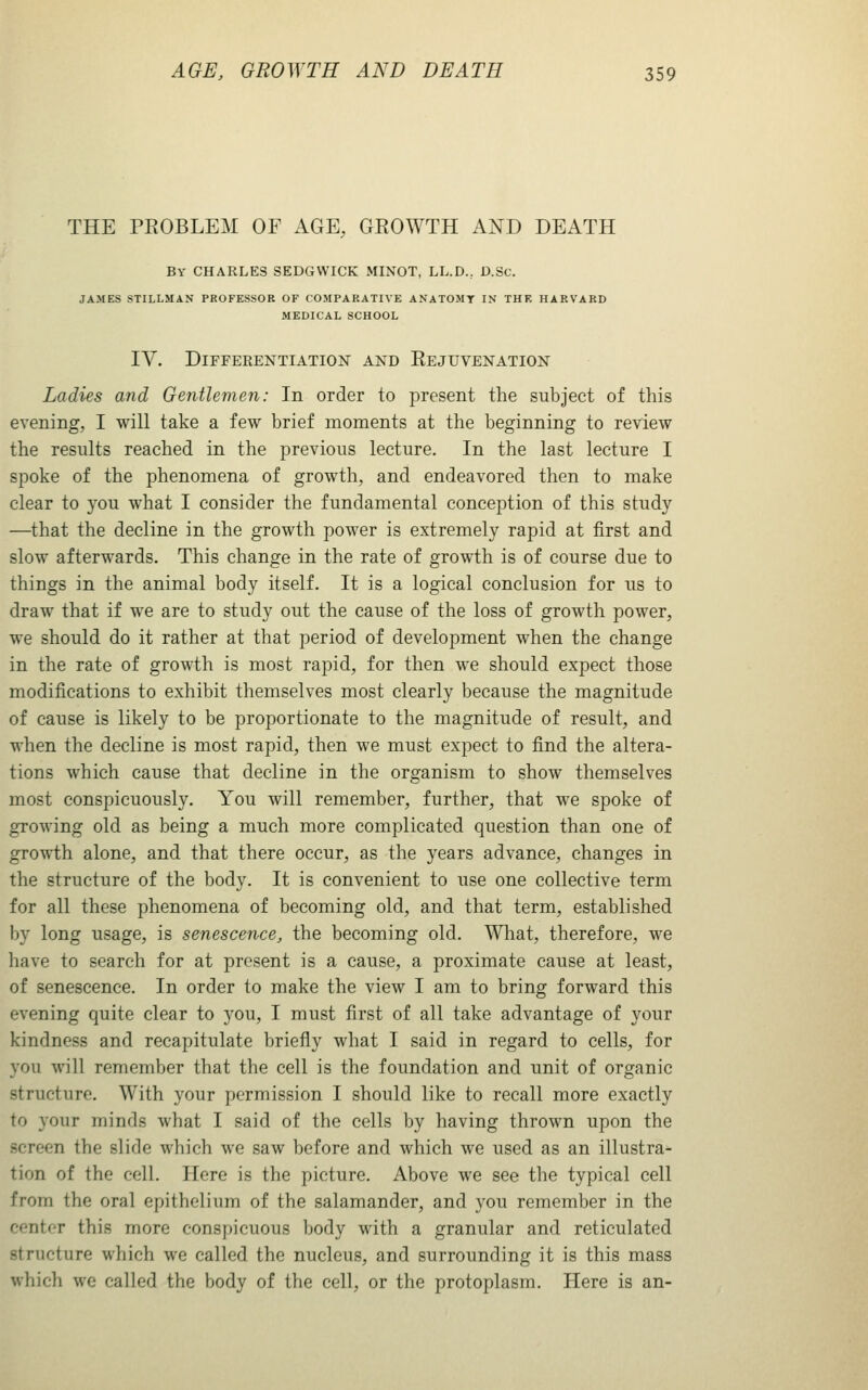 THE PKOBLEM OF AGE, GEOWTH AXD DEATH By CHARLES SEDGWICK MINOT, LL.D., D.Sc. JAMES STILLMAN PROFESSOR OF COMPARATIVE ANATOMY IN THF, HARVARD MEDICAL SCHOOL IV. Differentiation and Eejuvenation Ladies and Gentlemen: In order to present the subject of this evening, I will take a few brief moments at the beginning to review the results reached in the previous lecture. In the last lecture I spoke of the phenomena of growth, and endeavored then to make clear to you what I consider the fundamental conception of this study —that the decline in the growth power is extremely rapid at first and slow afterwards. This change in the rate of growth is of course due to things in the animal body itself. It is a logical conclusion for us to draw that if we are to study out the cause of the loss of growth power, we should do it rather at that period of development when the change in the rate of growth is most rapid, for then we should expect those modifications to exhibit themselves most clearly because the magnitude of cause is likely to be proportionate to the magnitude of result, and when the decline is most rapid, then we must expect to find the altera- tions which cause that decline in the organism to show themselves most conspicuously. You will remember, further, that we spoke of growing old as being a much more complicated question than one of growth alone, and that there occur, as the years advance, changes in the structure of the body. It is convenient to use one collective term for all these phenomena of becoming old, and that term, established by long usage, is senescence, the becoming old. Wliat, therefore, w^e have to search for at present is a cause, a proximate cause at least, of senescence. In order to make the view I am to bring forward this evening quite clear to you, I must first of all take advantage of your kindness and recapitulate briefly what I said in regard to cells, for you will remember that the cell is the foundation and unit of organic structure. With your permission I should like to recall more exactly to your minds what I said of the cells by having thrown upon the screen the slide which we saw before and which we used as an illustra- tion of the cell. Here is the picture. Above we see the typical cell from the oral epithelium of the salamander, and you remember in the center this more conspicuous body wdth a granular and reticulated structure which we called the nucleus, and surrounding it is this mass which we called the body of the cell, or the protoplasm. Here is an-