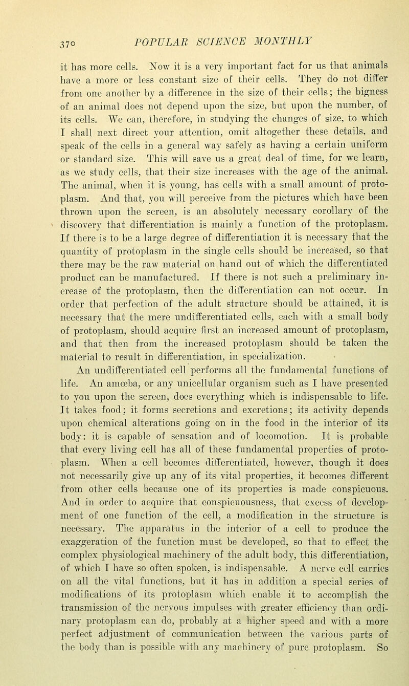 it has more cells. Now it is a very important fact for us that animals have a more or less constant size of their cells. They do not differ from one another by a difference in the size of their cells; the bigness of an animal does not depend upon the size, but upon the number, of its cells. We can, therefore, in studying the changes of size, to which I shall next direct your attention, omit altogether these details, and speak of the cells in a general way safely as having a certain uniform or standard size. This will save us a great deal of time, for we learn, as we study cells, that their size increases with the age of the animal. The animal, when it is young, has cells with a small amount of proto- plasm. And that, you will perceive from the pictures which have been thrown upon the screen, is an absolutely necessary corollary of the discovery that differentiation is mainly a function of the protoplasm. If there is to be a large degree of differentiation it is necessary that the quantity of protoplasm in the single cells should be increased, so that there may be the raw material on hand out of which the differentiated product can be manufactured. If there is not such a preliminary in- crease of the protoplasm, then the differentiation can not occur. In order that perfection of the adult structure should be attained, it is necessary that the mere undifferentiated cells, each with a small body of protoplasm, should acquire first an increased amount of protoplasm, and that then from the increased protoplasm should be taken the material to result in differentiation, in specialization. An undifferentiated cell performs all the fundamental functions of life. An amoeba, or any unicellular organism such as I have presented to you upon the screen, does everything which is indispensable to life. It takes food; it forms secretions and excretions; its activity depends upon chemical alterations going on in the food in the interior of its body: it is capable of sensation and of locomotion. It is probable that every living cell has all of these fundamental properties of proto- plasm. When a cell becomes differentiated, however, though it does not necessarily give up any of its vital properties, it becomes different from other cells because one of its properties is made conspicuous. And in order to acquire that conspicuousness, that excess of develop- ment of one function of the cell, a modification in the structure is necessary. The apparatus in the interior of a cell to produce the exaggeration of the function must be developed, so that to effect the complex physiological machinery of the adult body, this differentiation, of which I have so often spoken, is indispensable. A nerve cell carries on all the vital functions, but it has in addition a special series of modifications of its protoplasm which enable it to accomplish the transmission of the nervous impulses with greater efficiency than ordi- nary protoplasm can do, probably at a higher speed and with a more perfect adjustment of communication between the various parts of the body than is possible with any machinery of pure protoplasm. So