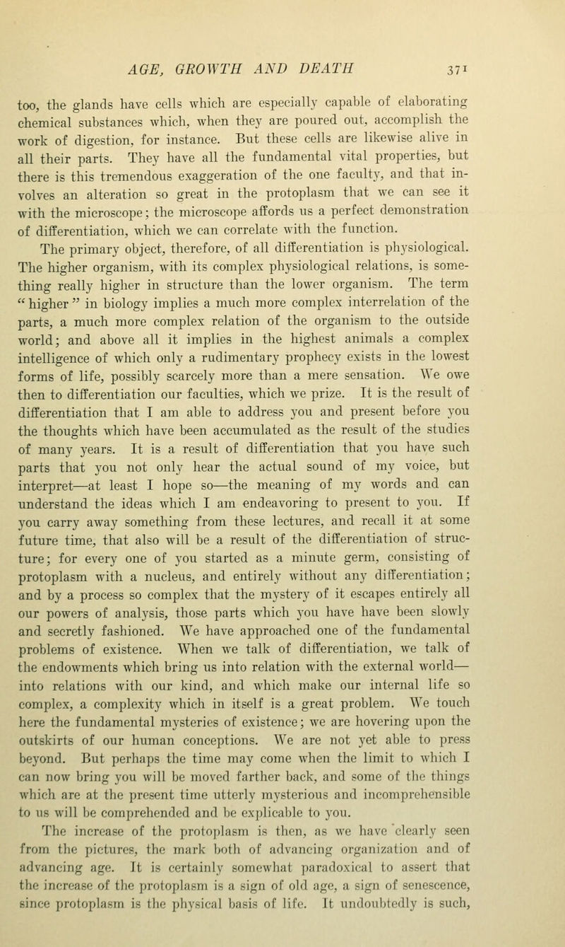 too, the glands have cells which are especially capable of elaborating chemical substances which, when they are poured out, accomplish the work of digestion, for instance. But these cells are likewise alive in all their parts. They have all the fundamental vital properties, but there is this tremendous exaggeration of the one faculty, and that in- volves an alteration so great in the protoplasm that we can see it with the microscope; the microscope afEords us a perfect demonstration of differentiation, which we can correlate with the function. The primary object, therefore, of all differentiation is physiological. The higher organism, with its complex physiological relations, is some- thing really higher in structure than the lower organism. The term  higher  in biology implies a much more complex interrelation of the parts, a much more complex relation of the organism to the outside world; and above all it implies in the highest animals a complex intelligence of which only a rudimentary prophecy exists in the lowest forms of life, possibly scarcely more than a mere sensation. We owe then to differentiation our faculties, which we prize. It is the result of differentiation that I am able to address you and present before you the thoughts which have been accumulated as the result of the studies of many years. It is a result of differentiation that you have such parts that you not only hear the actual sound of my voice, but interpret—at least I hope so—the meaning of my words and can understand the ideas which I am endeavoring to present to you. If you carry away something from these lectures, and recall it at some future time, that also will be a result of the differentiation of struc- ture; for every one of you started as a minute germ, consisting of protoplasm with a nucleus, and entirely without any differentiation; and by a process so complex that the mystery of it escapes entirely all our powers of analysis, those parts which you have have been slowly and secretly fashioned. We have approached one of the fundamental problems of existence. When we talk of differentiation, we talk of the endowments which bring us into relation with the external world— into relations with our kind, and which make our internal life so complex, a complexity which in itself is a great problem. We touch here the fundamental mysteries of existence; we are hovering upon the outskirts of our human conceptions. We are not yet able to press beyond. But perhaps the time may come when the limit to which I can now bring you will be moved farther back, and some of the things which are at the present time utterly mysterious and incomprehensible to us will be comprehended and be explicable to you. The increase of the protoplasm is then, as we have clearly seen from the pictures, the mark both of advancing organization and of advancing age. It is certainly somewhat paradoxical to assert that the increase of the protoplasm is a sign of old age, a sign of senescence, since protoplasm is the physical basis of life. It undoubtedly is such,
