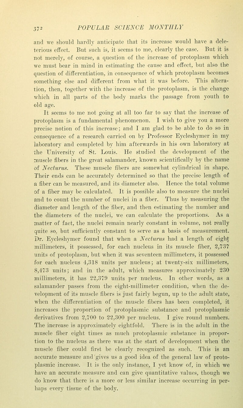 and we slioiild hardly anticipate that its increase would have a dele- terious effect. But such is, it seems to me, clearly the case. But it is not merely, of course, a question of the increase of protoplasm which we must bear in mind in estimating the cause and efEect, but also the question of differentiation, in consequence of which protoplasm becomes something else and difEerent from what it was before. This altera- tion, then, together with the increase of the protoplasm, is the change which in all parts of the body marks the passage from youth to old age. It seems to me not going at all too far to say that the increase of protoplasm is a fundamental phenomenon. I wish to give you a more precise notion of this increase; and I am glad to be able to do so in consequence of a research carried on by Professor Eycleshymer in my laboratory and completed by him afterwards in his own laboratory at the University of St. Louis. He studied the development of the muscle fibers in the great salamander, known scientifically by the name of Necturus. These muscle fibers are somewhat cylindrical in shape. Their ends can be accurately determined so that the precise length of a fiber can be measured, and its diameter also. Hence the total volume of a fiber may be calculated. It is possible also to measure the nuclei and to count the number of nuclei in a fiber. Thus by measuring the diameter and length of the fiber, and then estimating the number and the diameters of the nuclei, we can calculate the proportions. As a matter of fact, the nuclei remain nearly constant in volume, not really quite so, but sufficiently constant to serve as a basis of measurement. Dr. Eycleshymer found that when a Necturus had a length of eight millimeters, it possessed, for each nucleus in its muscle fiber, 2,737 units of protoplasm, but when it was seventeen millimeters, it possessed for each nucleus 4,318 units per nucleus; at twenty-six millimeters, 8,473 units; and in the adult, which measures approximately 230 millimeters, it has 22,379 units per nucleus. In other Avords, as a salamander passes from the eight-millimeter condition, when the de- velopment of its muscle fibers is just fairly begun, up to the adult state, Avhen the differentiation of the muscle fibers has been completed, it increases the proportion of protoplasmic substance and protoplasmic derivatives from 2,700 to 22,300 per nucleus. I give round numbers. The increase is approximately eightfold. There is in the adult in the muscle fiber eight times as much i^rotoplasmic substance in propor- tion to the nucleus as there was at the start of development when the muscle fiber could first be clearly recognized as such. This is an accurate measure and 'gives us a good idea of the general law of proto- plasmic increase. It is the only instance, I yet know of, in which we have an accurate measure and can give quantitative values, though we do know that there is a more or less similar increase occurring in per- haps every tissue of the body.