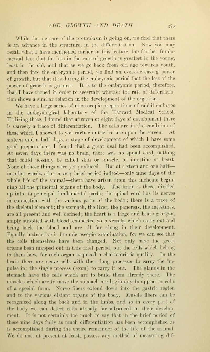 While the increase of the protoplasm is going on, we find that there is an advance in the structure, in the differentiation. Xow you may recall what I have mentioned earlier in this lecture, the further funda- mental fact that the loss in the rate of growth is greatest in the young, least in the old, and that as we go back from old age towards youth, and then into the embryonic period, we find an ever-increasing power of growth, but that it is during the embryonic period that the loss of the power of growth is greatest. It is to the embryonic period, therefore, that I have turned in order to ascertain whether the rate of differentia- tion shows a similar relation in the development of the organism. We have a large series of microscopic preparations of rabbit embryos in the embryological laboratory of the Harvard Medical School. Utilizing these, I found that at seven or eight days of development there is scarcely a trace of differentiation. The cells are in the condition of those which I showed to you earlier in the lecture upon the screen. At sixteen and a half days, a stage of development of which I have some good preparations, I found that a great deal had been accomplished. x4.t seven days there was no brain, there was no spinal cord, nothing that could possibly be called skin or muscle, or intestine or heart Xone of those things were yet produced. But at sixteen and one half— in other words, after a very brief period indeed—only nine days of the whole life of the animal—there have arisen from this inchoate begin- ning all the principal organs of the body. The brain is there, divided up into its principal fundamental parts; the spinal cord has its nerves in connection with the various parts of the body; there is a trace of the skeletal element; the stomach, the liver, the pancreas, the intestines, are all present and well defined; the heart is a large and beating organ, amply supplied with blood, connected with vessels, which carry out and bring back the blood and are all far along in their development. Equally instructive is the microscopic examination, for we can see that the cells themselves have been changed. ISTot only have the great organs been mapped out in this brief period, but the cells which belong to them have for each organ acquired a characteristic quality. In the brain there are nerve cells with their long processes to carry the im» pulse in; the single process (axon) to carry it out. The glands in the stomach have the cells which arc to build them already there. Tlie muscles which are to move the stomach are beginning to appear as cells of a special form. Nerve fibers extend down into the gastric region and to the various distant organs of the body. Muscle fibers can be recognized along the back and in the limbs, and so in every part of the Vjody we can detect cells already far advanced in their develop- ment. It is not certainly too much to say that in the brief period of these nine days fully as much differentiation has been accomplished as is accomplished during the entire remainder of the life of the animal. We do not, at present at least, possess any method of measuring dif-