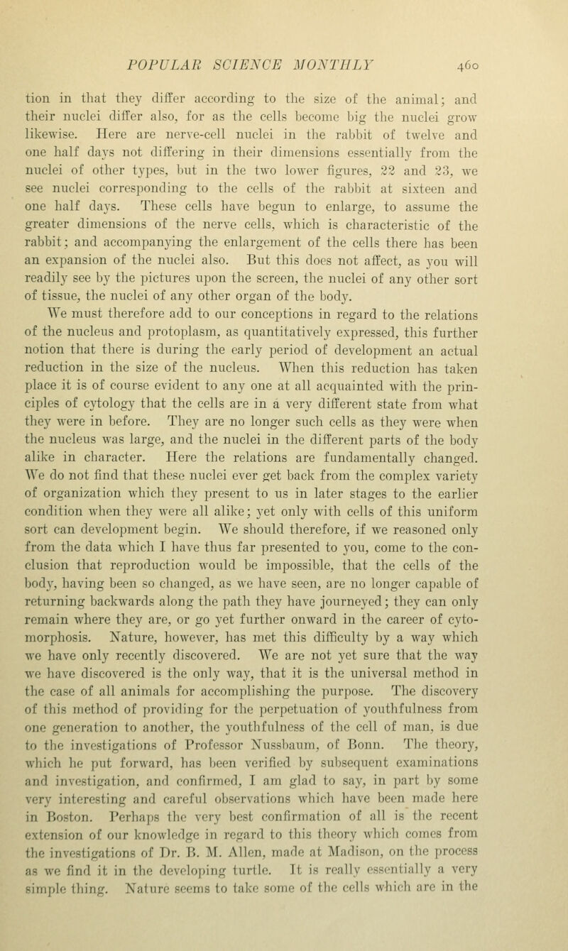 tion in that they differ according to the size of the animal; and their nuclei differ also, for as the cells become big the nuclei grow likewise. Here are nerve-cell nuclei in the rabbit of twelve and one half days not differing in their dimensions essentially from the nuclei of other types, but in the two lower figures, 22 and 23, we see nuclei corresioonding to the cells of the rabbit at sixteen and one half days. These cells have begun to enlarge, to assume the greater dimensions of the nerve cells, which is characteristic of the rabbit; and accompanying the enlargement of the cells there has been an expansion of the nuclei also. But this does not affect, as you will readily see by the pictures upon the screen, the nuclei of any other sort of tissue, the nuclei of any other organ of the body. We must therefore add to our conceptions in regard to the relations of the nucleus and protoplasm, as quantitatively expressed, this further notion that there is during the early period of development an actual reduction in the size of the nucleus. When this reduction has taken place it is of course evident to any one at all acquainted with the prin- ciples of cytology that the cells are in a very different state from what they were in before. They are no longer such cells as they were when the nucleus was large, and the nuclei in the different parts of the body alike in character. Here the relations are fundamentally changed. We do not find that these nuclei ever get back from the complex variety of organization which they present to us in later stages to the earlier condition when they were all alike; yet only with cells of this uniform sort can development begin. We should therefore, if we reasoned only from the data which I have thus far presented to you, come to the con- clusion that reproduction would be impossible, that the cells of the body, having been so changed, as we have seen, are no longer capable of returning backwards along the path they have journeyed; they can only remain where they are, or go yet further onward in the career of cyto- morphosis. Nature, however, has met this difficulty by a way which we have only recently discovered. We are not yet sure that the way we have discovered is the only way, that it is the universal method in the case of all animals for accomplishing the purpose. The discovery of this method of providing for the perpetuation of youthfulness from one generation to another, the youthfulness of the cell of man, is due to the investigations of Professor Nussbaum, of Bonn. The theory, which he put forward, has been verified by subsequent examinations and investigation, and confirmed, I am glad to say, in part by some very interesting and careful observations which have been made here in Boston. Perhaps the very best confirmation of all is the recent extension of our knowledge in regard to this theory which comes from the investigations of Dr. B. M. Allen, made at Madison, on the process as we find it in the developing turtle. It is really essentially a very simple thing. Nature seems to take some of the cells which are in the