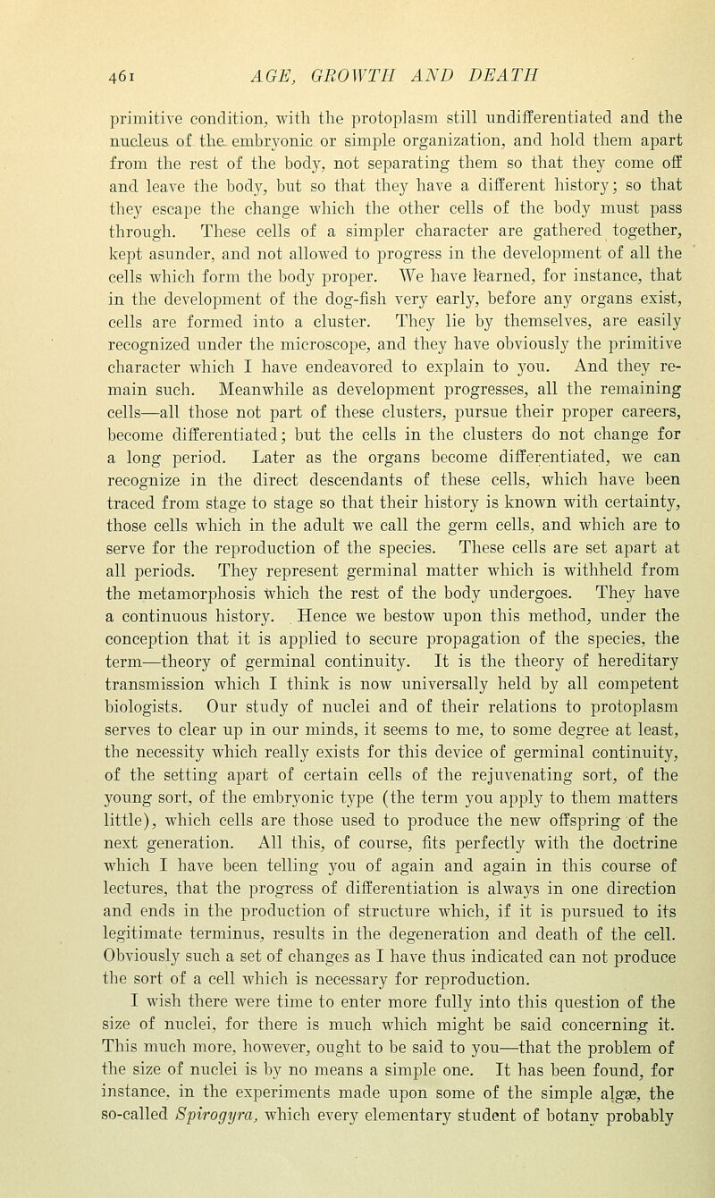 primitive condition, with tlie protoplasm still undifferentiated and the nucleus of the. embryonic or simple organization, and hold them apart from the rest of the body, not separating them so that they come off and leave the body, but so that they have a different history; so that they escape the change which the other cells of the body must pass through. These cells of a simpler character are gathered together, kept asunder, and not allowed to progress in the development of all the cells which form the body proper. We have learned, for instance, that in the development of the dog-fish very early, before any organs exist, cells are formed into a cluster. They lie by themselves, are easily recognized under the microscope, and they have obviously the primitive character which I have endeavored to explain to you. And they re- main such. Meanwhile as development progresses, all the remaining cells—all those not part of these clusters, pursue their proper careers, become differentiated; but the cells in the clusters do not change for a long period. Later as the organs become differentiated, we can recognize in the direct descendants of these cells, which have been traced from stage to stage so that their history is known with certainty, those cells which in the adult we call the germ cells, and which are to serve for the reproduction of the species. These cells are set apart at all periods. They represent germinal matter which is withheld from the metamorphosis which the rest of the body undergoes. They have a continuous history. Hence we bestow upon this method, under the conception that it is applied to secure propagation of the species, the term-—theory of germinal continuity. It is the theory of hereditary transmission which I think is now universally held by all competent biologists. Our study of nuclei and of their relations to protoplasm serves to clear up in our minds, it seems to me, to some degree at least, the necessity which really exists for this device of germinal continuity, of the setting apart of certain cells of the rejuvenating sort, of the young sort, of the embryonic type (the term you apply to them matters little), which cells are those used to produce the new offspring of the next generation. All this, of course, fits perfectly with the doctrine which I have been telling you of again and again in this course of lectures, that the progress of differentiation is always in one direction and ends in the production of structure which, if it is pursued to its legitimate terminus, results in the degeneration and death of the cell. Obviously such a set of changes as I have thus indicated can not produce the sort of a cell which is necessary for reproduction. I wish there were time to enter more fully into this question of the size of nuclei, for there is much which might be said concerning it. This much more, however, ought to be said to you—that the problem of the size of nuclei is by no means a simple one. It has been found, for instance, in the experiments made upon some of the simple algge, the so-called Spirogyra, which every elementary student of botany probably
