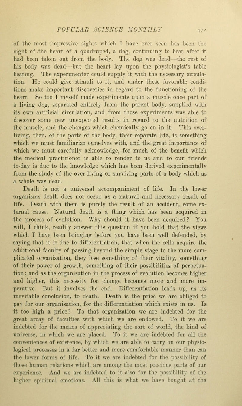 of the most impressive sights which I liave ever seen has been the sight of the heart of a quadruped, a dog, continuing to beat after it had been taken out from the body. The dog was dead—the rest of his body was dead—but the heart lay upon the physiologist's table beating. The experimenter could supply it with the necessary circula- tion. He could give stimuli to it, and under these favorable condi- tions make important discoveries in regard to the functioning of the heart. So too I myself made experiments upon a muscle once part of a living dog, separated entirely from the parent body, supplied with its own artificial circulation, and from those experiments was able to discover some new unexpected results in regard to the nutrition of the muscle, and the changes which chemically go on in it. This over- living, then, of the parts of the body, their separate life, is something which we must familiarize ourselves with, and the great importance of which we must carefully acknowledge, for much of the benefit which the medical practitioner is able to render to us and to our friends to-day is due to the knowledge which has been derived experimentally from the study of the over-living or surviving parts of a body which as a whole was dead. Death is not a universal accompaniment of life. In the lower organisms death does not occur as a natural and necessary result of life. Death with them is purely the result of an accident, some ex- ternal cause. Natural death is a thing which has been acquired in the process of evolution. Why should it have been acquired? You will, I think, readily answer this question if you hold that the views which I have been bringing before you have been well defended, by saying that it is due to differentiation, that when the cells acquire the additional faculty of passing beyond the simple stage to the more com- plicated organization, they lose something of their vitality, something of their power of growth, something of their possibilities of perpetua- tion ; and as the organization in the process of evolution becomes higher and higher, this necessity for change becomes more and more im- perative. But it involves the end. Differentiation leads up, as its inevitable conclusion, to death. Death is the price we are obliged to pay for our organization, for the differentiation which exists in us. Is it too high a price? To that organization we are indebted for the great array of faculties with which we are endowed. To it we are indebted for the means of appreciating the sort of world, the kind of universe, in which we are placed. To it we are indebted for all the conveniences of existence, by which we are able to carry on our physio- logical processes in a far better and more comfortable manner than can the lower forms of life. To it we are indebted for the possibility of those human relations which are among the most precious parts of our experience. And we are indebted to it also for the possibility of the higher spiritual emotions. .Ml this is what we have bought at the