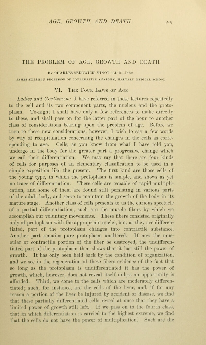THE PEOBLEM OF AGE, GROWTH AXD DEATH By CHARLES SEDGWICK MINOT, LL.D., D.Sc. JAMES STIIJ.MAN PROFESSOR OF CO>;PARATIVE ANATOMY, HARVARD MEDICAL SCHOOI, VI. The Four Laws of Age Ladies and Gentlemen: I have referred in these lectures repeatedly to the cell and its two component parts, the nucleus and the proto- plasm. To-night I shall have only a few references to make directly to these, and shall pass on for the latter part of the hour to another class of considerations bearing upon the problem of age. Before we turn to these new considerations, however, I wish to say a few words by way of recapitulation concerning the changes in the cells as corre- sponding to age. Cells, as you know from what I have told you, undergo in the body for the greater part a progressive change which we call their differentiation. We may say that there are four kinds of cells for purposes of an elementary classification to be used in a simple exposition like the present. The first kind are those cells of the young type, in which the protoplasm is simple, and shows as yet no trace of differentiation. These cells are capable of rapid multipli- cation, and some of them are found still persisting in various parts of the adult body, and serve to maintain the growth of the body in its mature stage. Another class of cells presents to us the curious spectacle of a partial differentiation; such are the muscle fibers by which we accomplish our voluntary movements. These fibers consisted originally only of protoplasm with the appropriate nuclei, but, as they are differen- tiated, part of the protoplasm changes into contractile substance. Another part remains pure protoplasm unaltered. If now the mus- cular or contractile portion of the fiber be destroyed, the undifferen- tiated part of the protoplasm then shows that it has still the power of growth. It has only been held back by the condition of organization, and we see in the regeneration of these fibers evidence of the fact that so long as the protoplasm is undifferentiated it has the power of growth, which, however, does not reveal itself unless an opportunity is afforded. Third, we come to the cells which are moderately differen- tiated; such, for instance, are the cells of the liver, and, if for any reason a portion of the liver be injured by accident or disease, we find that these partially differentiated cells reveal at once that they have a limited power of growth still left. If we pass on to the fourth class, that in which differentiation is carried to the highest extreme, we find that the cells do not have the power of multiplication. Such aref the
