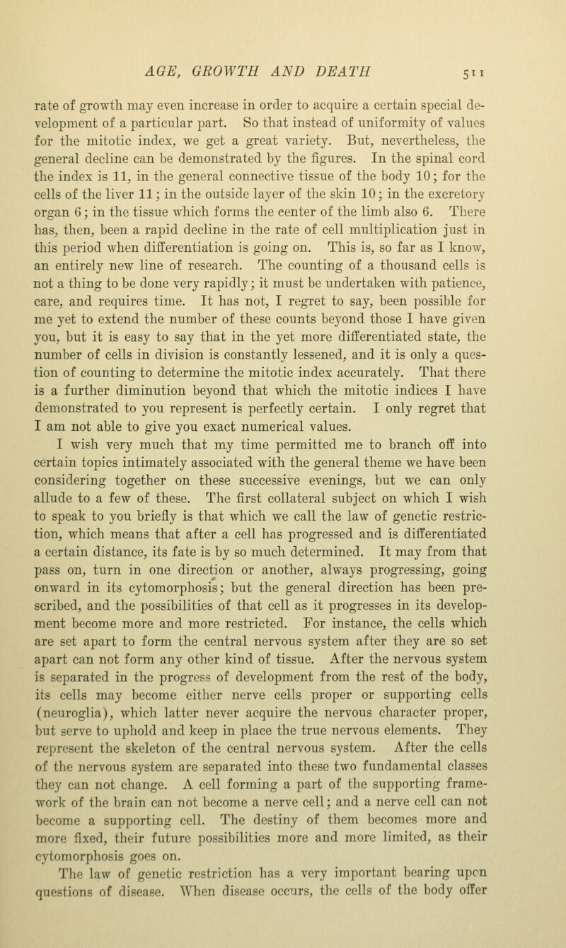 rate of growth may even increase in order to acquire a certain special de- velopment of a particular part. So that instead of uniformity of values for the mitotic index, we get a great variety. But, nevertheless, the general decline can be demonstrated by the figures. In the spinal cord the index is 11, in the general connective tissue of the body 10; for the cells of the liver 11; in the outside layer of the skin 10; in the excretory organ 6; in the tissue which forms the center of the limb also 6. There has, then, been a rapid decline in the rate of cell multiplication just in this period when differentiation is going on. This is, so far as I know, an entirely new line of research. The counting of a thousand cells is not a thing to be done very rapidly; it must be undertaken with patience, care, and requires time. It has not, I regret to say, been possible for me yet to extend the number of these counts beyond those I have given you, but it is easy to say that in the yet more differentiated state, the number of cells in division is constantly lessened, and it is only a ques- tion of counting to determine the mitotic index accurately. That there is a further diminution beyond that which the mitotic indices I have demonstrated to you represent is perfectly certain. I only regret that I am not able to give you exact numerical values. I wish very much that my time permitted me to branch off into certain topics intimately associated with the general theme we have been considering together on these successive evenings, but we can only allude to a few of these. The first collateral subject on which I wish to speak to you briefly is that which we call the law of genetic restric- tion, which means that after a cell has progressed and is differentiated a certain distance, its fate is by so much determined. It may from that pass on, turn in one direction or another, always progressing, going onward in its cytomorphosis; but the general direction has been pre- scribed, and the possibilities of that cell as it progresses in its develop- ment become more and more restricted. For instance, the cells which are set apart to form the central nervous system after they are so set apart can not form any other kind of tissue. After the nervous system is separated in the progress of development from the rest of the body, its cells may become either nerve cells proper or supporting cells (neuroglia), which latter never acquire the nervous character proper, but serve to uphold and keep in place the true nervous elements. They represent the skeleton of the central nervous system. After the cells of the nervous system are separated into these two fundamental classes they can not change. A cell forming a part of the supporting frame- work of the brain can not become a nerve cell; and a nerve cell can not become a supporting cell. The destiny of them becomes more and more fixed, their future possibilities more and more limited, as their cytomorphosis goes on. The law of genetic restriction has a very important bearing upon questions of disease. When disease occurs, the cells of the body offer