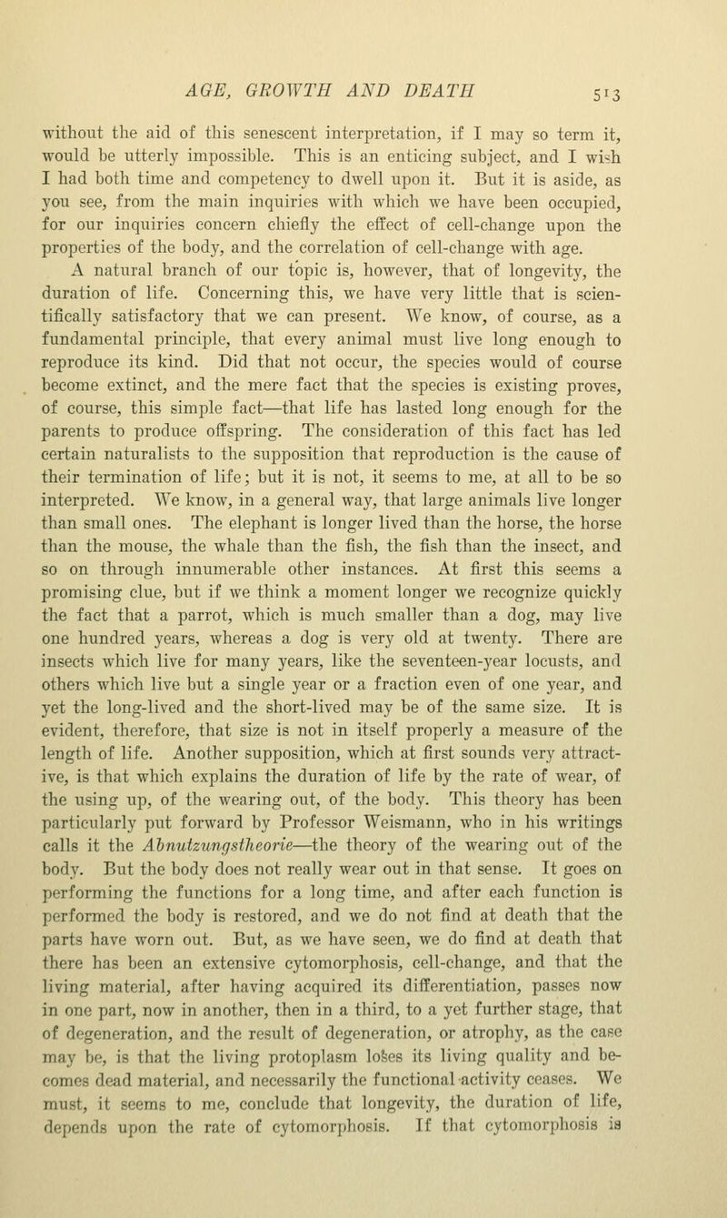 without the aid of this senescent interpretation, if I may so term it, would be utterly impossible. This is an enticing subject, and I wish I had both time and competency to dwell upon it. But it is aside, as you see, from the main inquiries with which we have been occupied, for our inquiries concern chiefly the effect of cell-change upon the properties of the body, and the correlation of cell-change with age. A natural branch of our topic is, however, that of longevity, the duration of life. Concerning this, we have very little that is scien- tifically satisfactory that we can present. We know, of course, as a fundamental principle, that every animal must live long enough to reproduce its kind. Did that not occur, the species would of course become extinct, and the mere fact that the species is existing proves, of course, this simple fact—that life has lasted long enough for the parents to produce offspring. The consideration of this fact has led certain naturalists to the supposition that reproduction is the cause of their termination of life; but it is not, it seems to me, at all to be so interpreted. We know, in a general way, that large animals live longer than small ones. The elephant is longer lived than the horse, the horse than the mouse, the whale than the fish, the fish than the insect, and so on through innumerable other instances. At first this seems a promising clue, but if we think a moment longer we recognize quickly the fact that a parrot, which is much smaller than a dog, may live one hundred years, whereas a dog is very old at twenty. There are insects which live for many years, like the seventeen-year locusts, and others which live but a single year or a fraction even of one year, and yet the long-lived and the short-lived may be of the same size. It is evident, therefore, that size is not in itself properly a measure of the length of life. Another supposition, which at first sounds very attract- ive, is that which explains the duration of life by the rate of wear, of the using up, of the wearing out, of the body. This theory has been particularly put forward by Professor Weismann, who in his writings calls it the AhnutzungstJieorie—the theory of the wearing out of the body. But the body does not really wear out in that sense. It goes on performing the functions for a long time, and after each function is performed the body is restored, and we do not find at death that the parts have worn out. But, as we have seen, we do find at death that there has been an extensive cytomorphosis, cell-change, and that the living material, after having acquired its differentiation, passes now in one part, now in another, then in a third, to a yet further stage, that of degeneration, and the result of degeneration, or atrophy, as the case may be, is that the living protoplasm lofees its living quality and be- comes dead material, and necessarily the functional activity ceases. We must, it seems to me, conclude that longevity, the duration of life, depends upon the rate of cytomorphosis. If that cytomorphosis ia