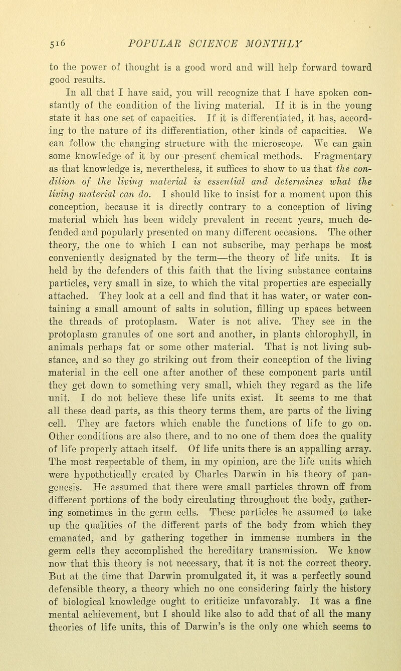 to the power of thought is a good word and will help forward toward good results. In all that I have said;, you will recognize that I have spoken con- stantly of the condition of the living material. If it is in the young state it has one set of capacities. If it is differentiated, it has, accord- ing to the nature of its differentiation, other kinds of capacities. We can follow the changing structure with the microscope. We can gain some knowledge of it by our present chemical methods. Fragmentary as that knowledge is, nevertheless, it suffices to show to us that the con- dition of the living material is essential and determines what the living material can do. I should like to insist for a moment upon this conception, because it is directly contrary to a conception of living material which has been widely prevalent in recent years, much de- fended and popularly presented on many different occasions. The other theory, the one to which I can not subscribe, may perhaps be most conveniently designated by the term—the theory of life units. It is held by the defenders of this faith that the living substance contains particles, very small in size, to which the vital properties are especially attached. They look at a cell and find that it has water, or water con- taining a small amount of salts in solution, filling up spaces between the threads of protoplasm. Water is not alive. They see in the protoplasm granules of one sort and another, in plants chlorophyll, in animals perhaps fat or some other material. That is not living sub- stance, and so they go striking out from their conception of the living material in the cell one after another of these component parts until they get down to something very small, which they regard as the life unit. I do not believe these life units exist. It seems to me that all these dead parts, as this theory terms them, are parts of the living cell. They are factors which enable the functions of life to go on. Other conditions are also there, and to no one of them does the quality of life properly attach itself. Of life units there is an appalling array. The most respectable of them, in my opinion, are the life units which were hypothetically created by Charles Darwin in his theory of pan- genesis. He assumed that there were small particles thrown off from different portions of the body circulating throughout the body, gather- ing sometimes in the germ cells. These particles he assumed to take up the qualities of the different parts of the body from which they emanated, and by gathering together in immense numbers in the germ cells they accomplished the hereditary transmission. We know now that this theory is not necessary, that it is not the correct theory. But at the time that Darwin promulgated it, it was a perfectly sound defensible theory, a theory which no one considering fairly the history of biological knowledge ought to criticize unfavorably. It was a fine mental achievement, but I should like also to add that of all the many theories of life units, this of Darwin's is the only one which seems to